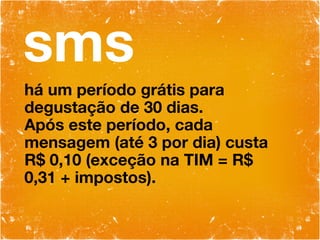sms há um período grátis para degustação de 30 dias. Após este período, cada mensagem (até 3 por dia) custa R$ 0,10 (exceção na TIM = R$ 0,31 + impostos). 