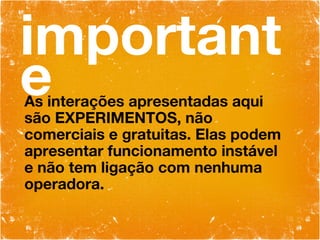 importante As interações apresentadas aqui são EXPERIMENTOS, não comerciais e gratuitas. Elas podem apresentar funcionamento instável e não tem ligação com nenhuma operadora. 