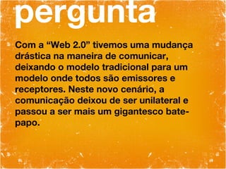 pergunta Com a “Web 2.0” tivemos uma mudança drástica na maneira de comunicar, deixando o modelo tradicional para um modelo onde todos são emissores e receptores. Neste novo cenário, a comunicação deixou de ser unilateral e passou a ser mais um gigantesco bate-papo. 