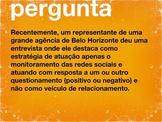 pergunta Recentemente, um representante de uma grande agência de Belo Horizonte deu uma entrevista onde ele destaca como estratégia de atuação apenas o monitoramento das redes sociais e atuando com resposta a um ou outro questionamento (positivo ou negativo) e não como veículo de relacionamento. 