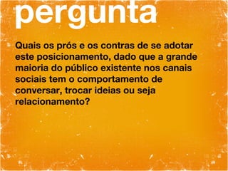 pergunta Quais os prós e os contras de se adotar este posicionamento, dado que a grande maioria do público existente nos canais sociais tem o comportamento de conversar, trocar ideias ou seja relacionamento? 