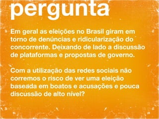 pergunta Em geral as eleições no Brasil giram em torno de denúncias e ridicularização do concorrente. Deixando de lado a discussão de plataformas e propostas de governo. Com a utilização das redes sociais não corremos o risco de ver uma eleição baseada em boatos e acusações e pouca discussão de alto nível? 