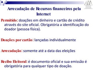 Arrecadação de Recursos financeiros pela Internet  Permitido:  doações em dinheiro e cartão de crédito através do site oficial. Obrigatória a identificação do doador (pessoa física).  Doações por cartão:  lançadas individualmente  Arrecadação:   somente   até a data das eleições Recibo Eleitoral:  é documento oficial e sua emissão é obrigatória para qualquer tipo de doação.   