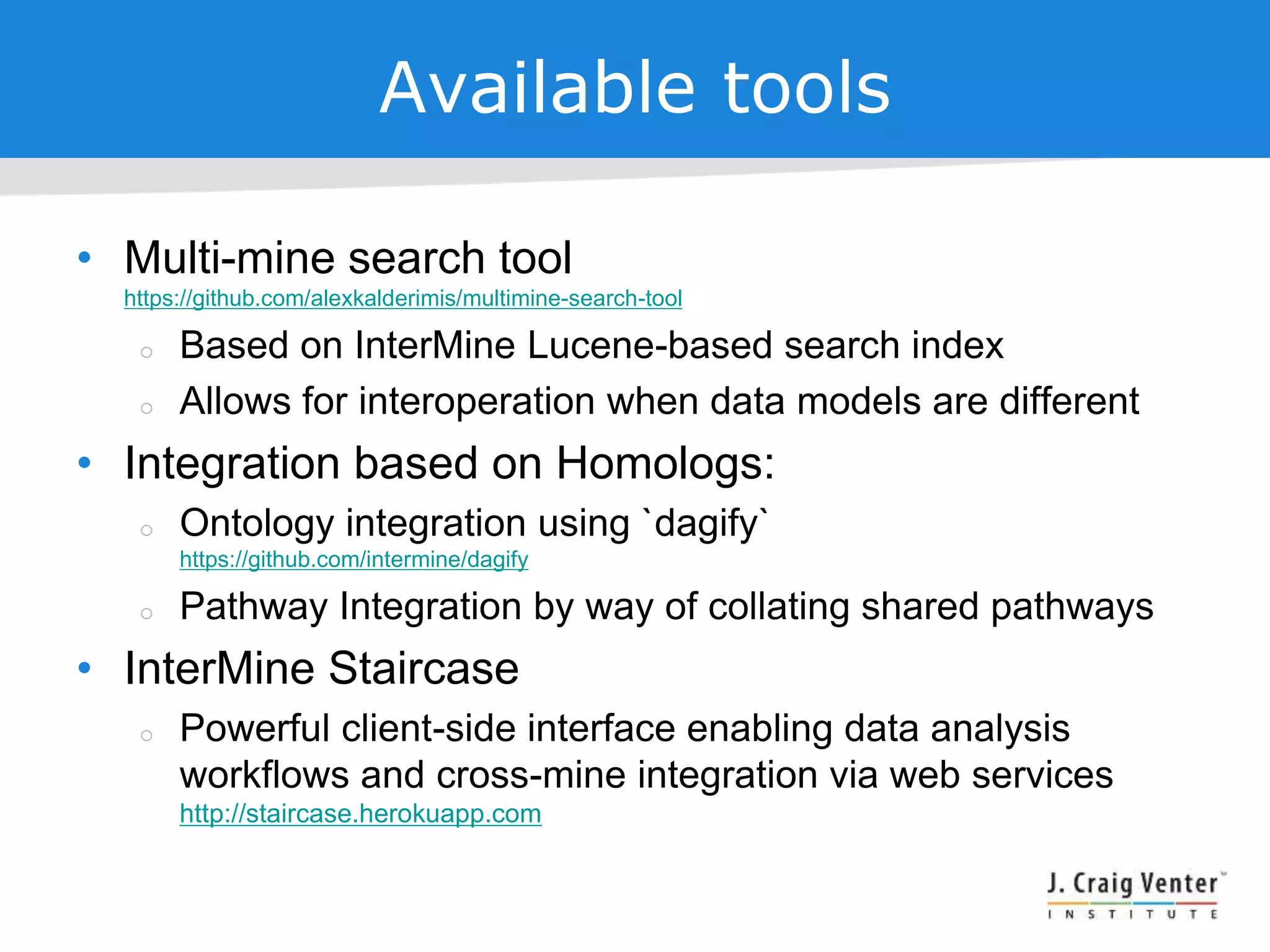 Available tools
• Multi-mine search tool
https://github.com/alexkalderimis/multimine-search-tool
 Based on InterMine Lucene-based search index
 Allows for interoperation when data models are different
• Integration based on Homologs:
 Ontology integration using `dagify`
https://github.com/intermine/dagify
 Pathway Integration by way of collating shared pathways
• InterMine Staircase
 Powerful client-side interface enabling data analysis
workflows and cross-mine integration via web services
http://staircase.herokuapp.com
 