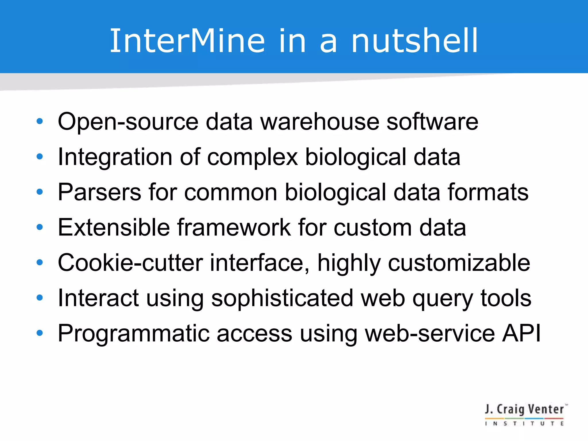 InterMine in a nutshell
• Open-source data warehouse software
• Integration of complex biological data
• Parsers for common biological data formats
• Extensible framework for custom data
• Cookie-cutter interface, highly customizable
• Interact using sophisticated web query tools
• Programmatic access using web-service API
 