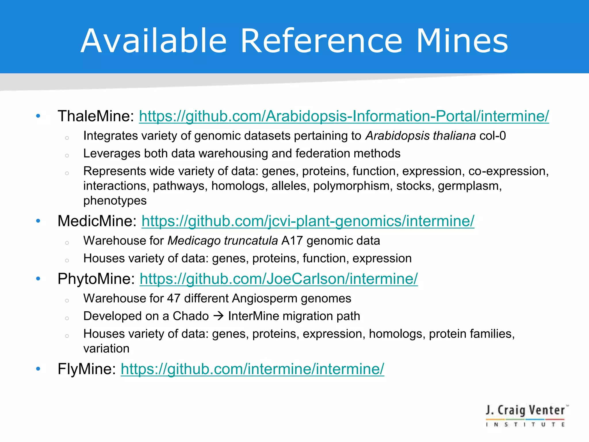 Available Reference Mines
• ThaleMine: https://github.com/Arabidopsis-Information-Portal/intermine/
 Integrates variety of genomic datasets pertaining to Arabidopsis thaliana col-0
 Leverages both data warehousing and federation methods
 Represents wide variety of data: genes, proteins, function, expression, co-expression,
interactions, pathways, homologs, alleles, polymorphism, stocks, germplasm,
phenotypes
• MedicMine: https://github.com/jcvi-plant-genomics/intermine/
 Warehouse for Medicago truncatula A17 genomic data
 Houses variety of data: genes, proteins, function, expression
• PhytoMine: https://github.com/JoeCarlson/intermine/
 Warehouse for 47 different Angiosperm genomes
 Developed on a Chado  InterMine migration path
 Houses variety of data: genes, proteins, expression, homologs, protein families,
variation
• FlyMine: https://github.com/intermine/intermine/
 