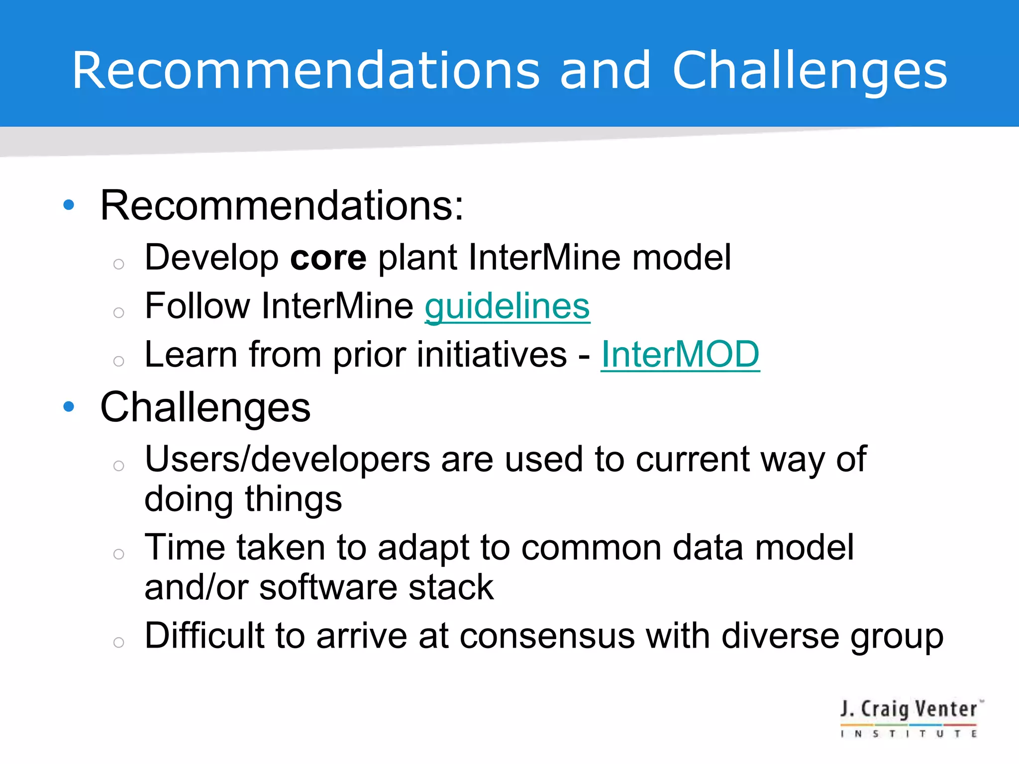 Recommendations and Challenges
• Recommendations:
 Develop core plant InterMine model
 Follow InterMine guidelines
 Learn from prior initiatives - InterMOD
• Challenges
 Users/developers are used to current way of
doing things
 Time taken to adapt to common data model
and/or software stack
 Difficult to arrive at consensus with diverse group
 