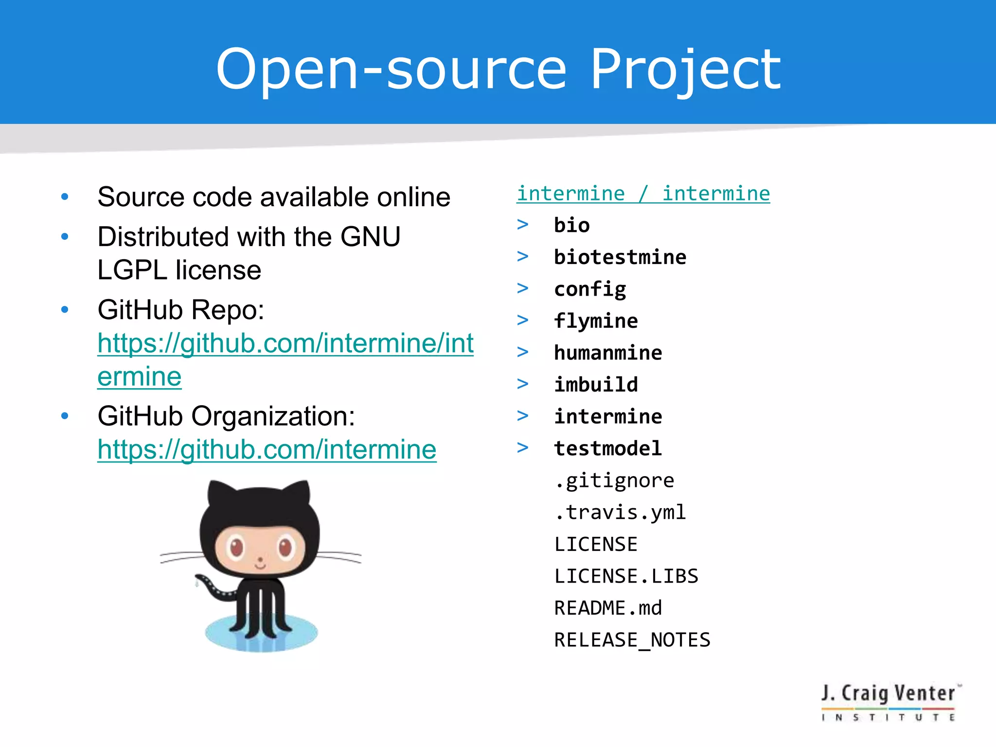 Open-source Project
• Source code available online
• Distributed with the GNU
LGPL license
• GitHub Repo:
https://github.com/intermine/int
ermine
• GitHub Organization:
https://github.com/intermine
intermine / intermine
> bio
> biotestmine
> config
> flymine
> humanmine
> imbuild
> intermine
> testmodel
.gitignore
.travis.yml
LICENSE
LICENSE.LIBS
README.md
RELEASE_NOTES
 