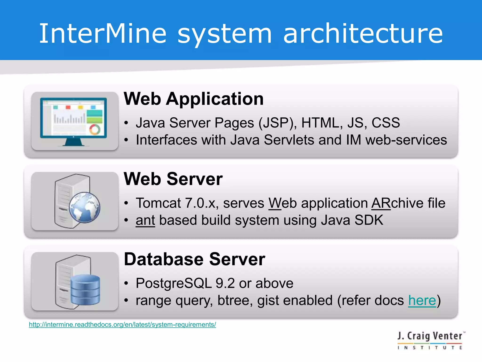 InterMine system architecture
Web Application
• Java Server Pages (JSP), HTML, JS, CSS
• Interfaces with Java Servlets and IM web-services
Web Server
• Tomcat 7.0.x, serves Web application ARchive file
• ant based build system using Java SDK
Database Server
• PostgreSQL 9.2 or above
• range query, btree, gist enabled (refer docs here)
http://intermine.readthedocs.org/en/latest/system-requirements/
 