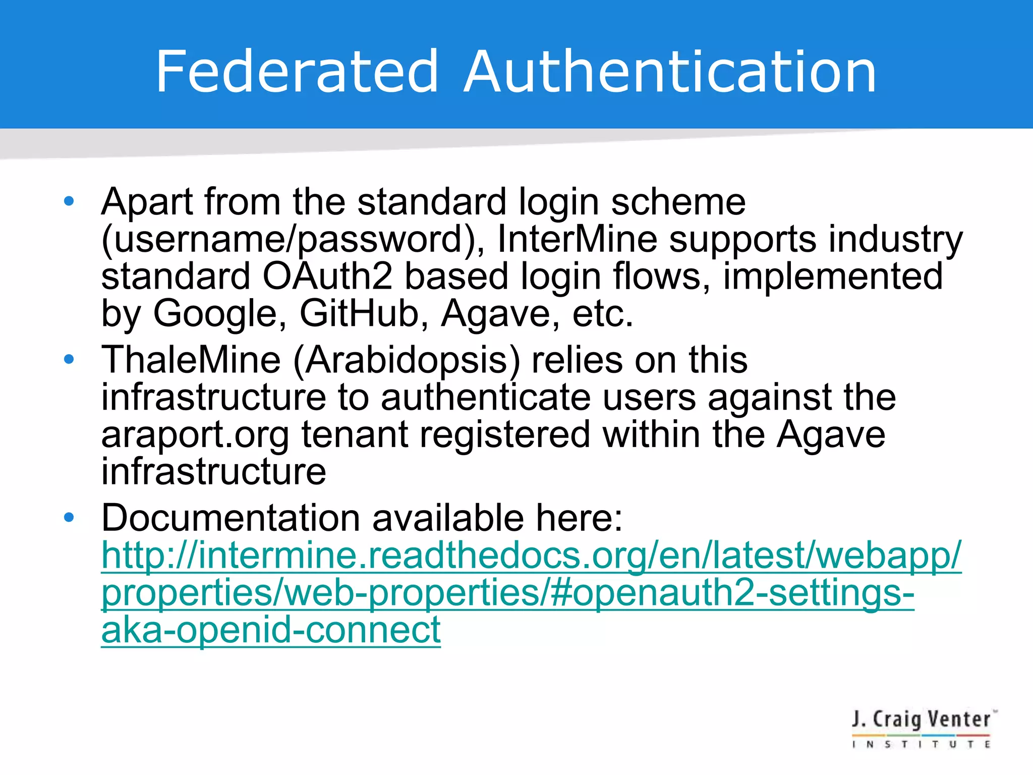 Federated Authentication
• Apart from the standard login scheme
(username/password), InterMine supports industry
standard OAuth2 based login flows, implemented
by Google, GitHub, Agave, etc.
• ThaleMine (Arabidopsis) relies on this
infrastructure to authenticate users against the
araport.org tenant registered within the Agave
infrastructure
• Documentation available here:
http://intermine.readthedocs.org/en/latest/webapp/
properties/web-properties/#openauth2-settings-
aka-openid-connect
 