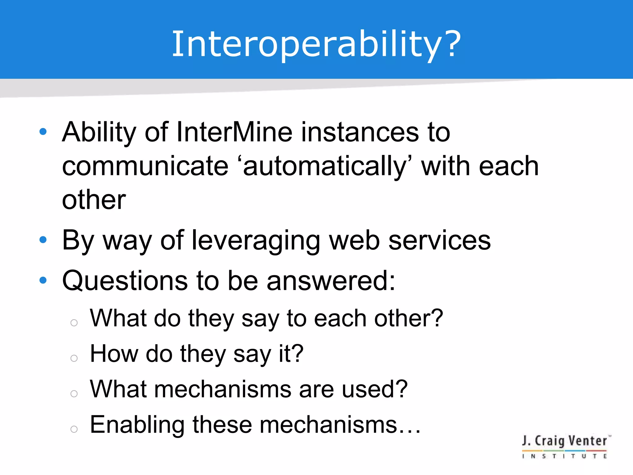 Interoperability?
• Ability of InterMine instances to
communicate ‘automatically’ with each
other
• By way of leveraging web services
• Questions to be answered:
 What do they say to each other?
 How do they say it?
 What mechanisms are used?
 Enabling these mechanisms…
 