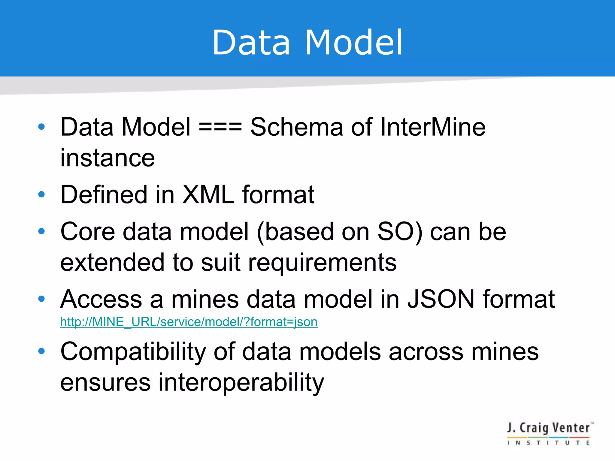 Data Model
• Data Model === Schema of InterMine
instance
• Defined in XML format
• Core data model (based on SO) can be
extended to suit requirements
• Access a mines data model in JSON format
http://MINE_URL/service/model/?format=json
• Compatibility of data models across mines
ensures interoperability
 