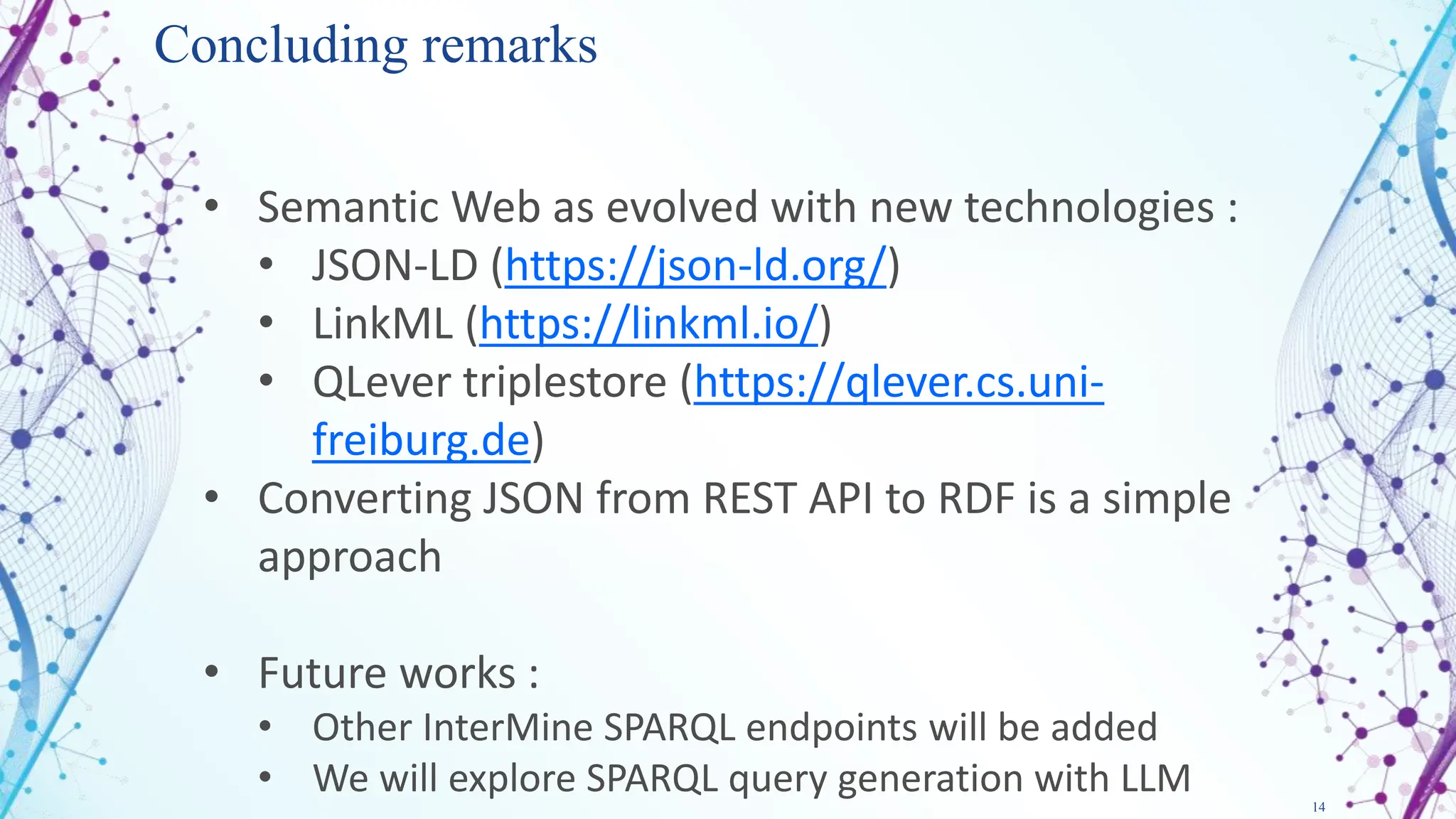 14
Concluding remarks
• Semantic Web as evolved with new technologies :
• JSON-LD (https://json-ld.org/)
• LinkML (https://linkml.io/)
• QLever triplestore (https://qlever.cs.uni-
freiburg.de)
• Converting JSON from REST API to RDF is a simple
approach
• Future works :
• Other InterMine SPARQL endpoints will be added
• We will explore SPARQL query generation with LLM
 