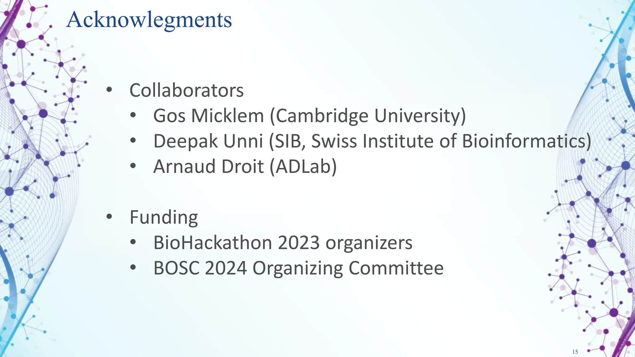 15
Acknowlegments
• Collaborators
• Gos Micklem (Cambridge University)
• Deepak Unni (SIB, Swiss Institute of Bioinformatics)
• Arnaud Droit (ADLab)
• Funding
• BioHackathon 2023 organizers
• BOSC 2024 Organizing Committee
 