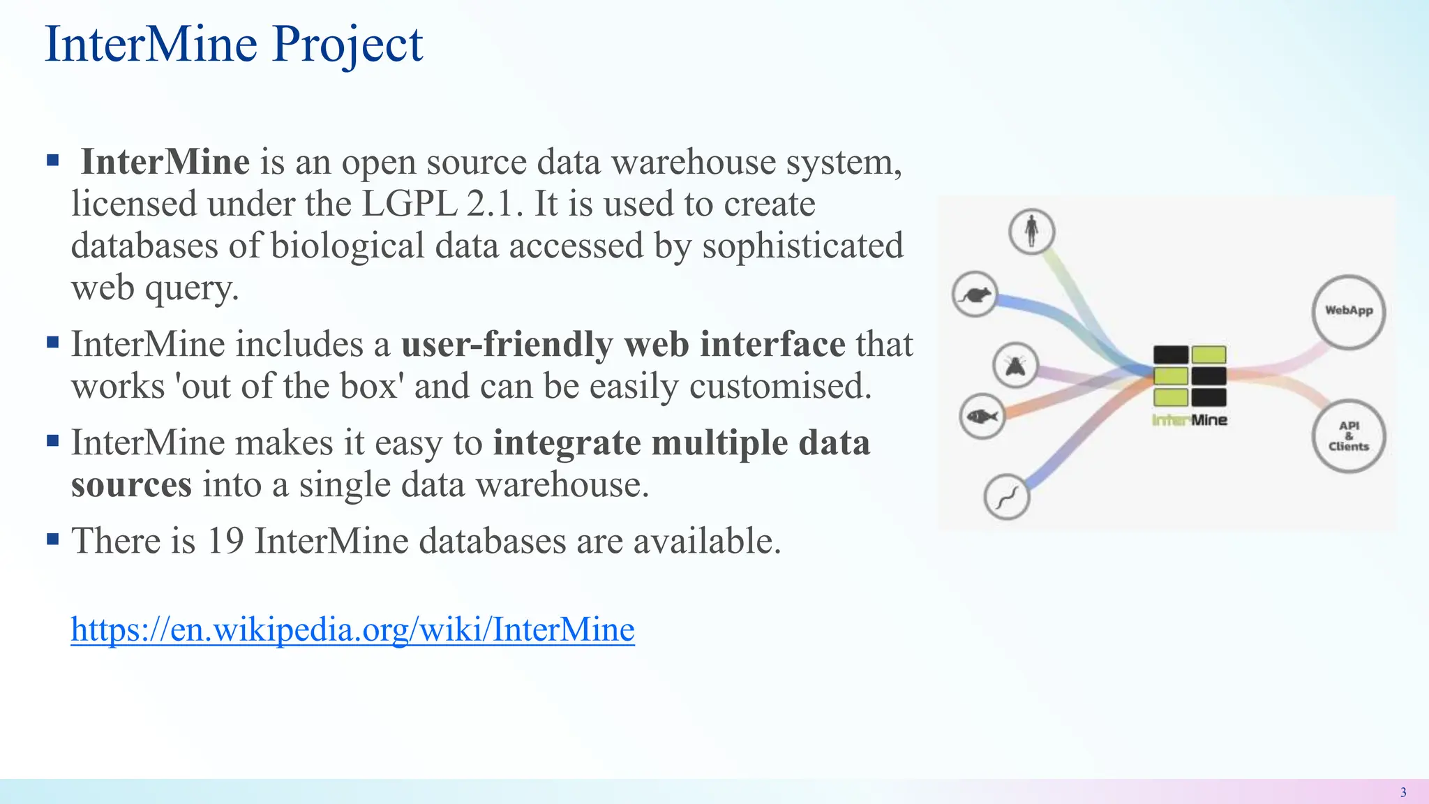  InterMine is an open source data warehouse system,
licensed under the LGPL 2.1. It is used to create
databases of biological data accessed by sophisticated
web query.
 InterMine includes a user-friendly web interface that
works 'out of the box' and can be easily customised.
 InterMine makes it easy to integrate multiple data
sources into a single data warehouse.
 There is 19 InterMine databases are available.
https://en.wikipedia.org/wiki/InterMine
InterMine Project
3
 