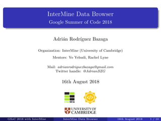 InterMine Data Browser
Google Summer of Code 2018
Adri´an Rodr´ıguez Bazaga
Organization: InterMine (University of Cambridge)
Mentors: Yo Yehudi, Rachel Lyne
Mail: adrianrodriguezbazaga@gmail.com
Twitter handle: @AdrianBZG
16th August 2018
GSoC 2018 with InterMine InterMine Data Browser 16th August 2018 1 / 10
 
