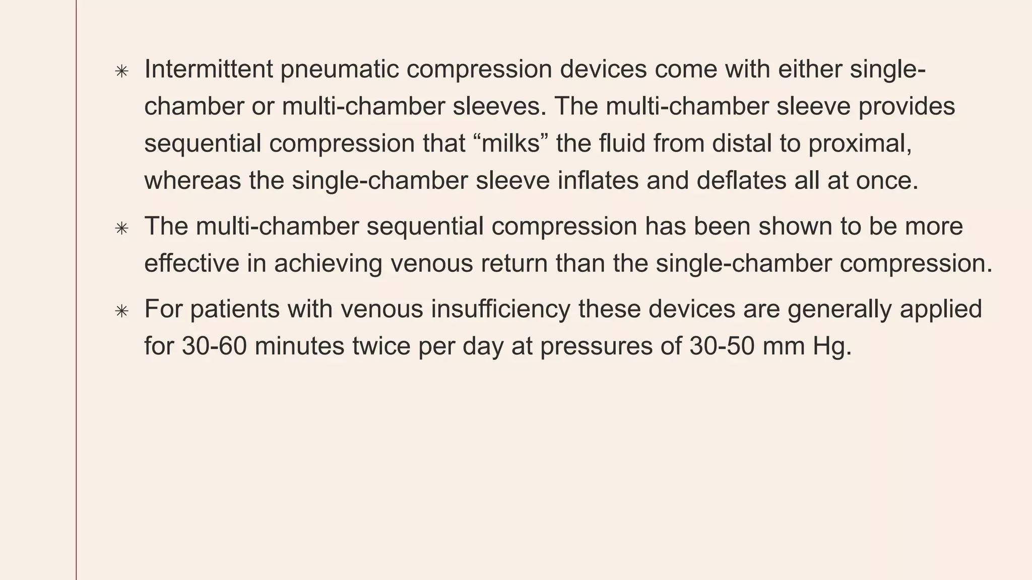  Intermittent pneumatic compression devices come with either single-
chamber or multi-chamber sleeves. The multi-chamber sleeve provides
sequential compression that “milks” the fluid from distal to proximal,
whereas the single-chamber sleeve inflates and deflates all at once.
 The multi-chamber sequential compression has been shown to be more
effective in achieving venous return than the single-chamber compression.
 For patients with venous insufficiency these devices are generally applied
for 30-60 minutes twice per day at pressures of 30-50 mm Hg.
 
