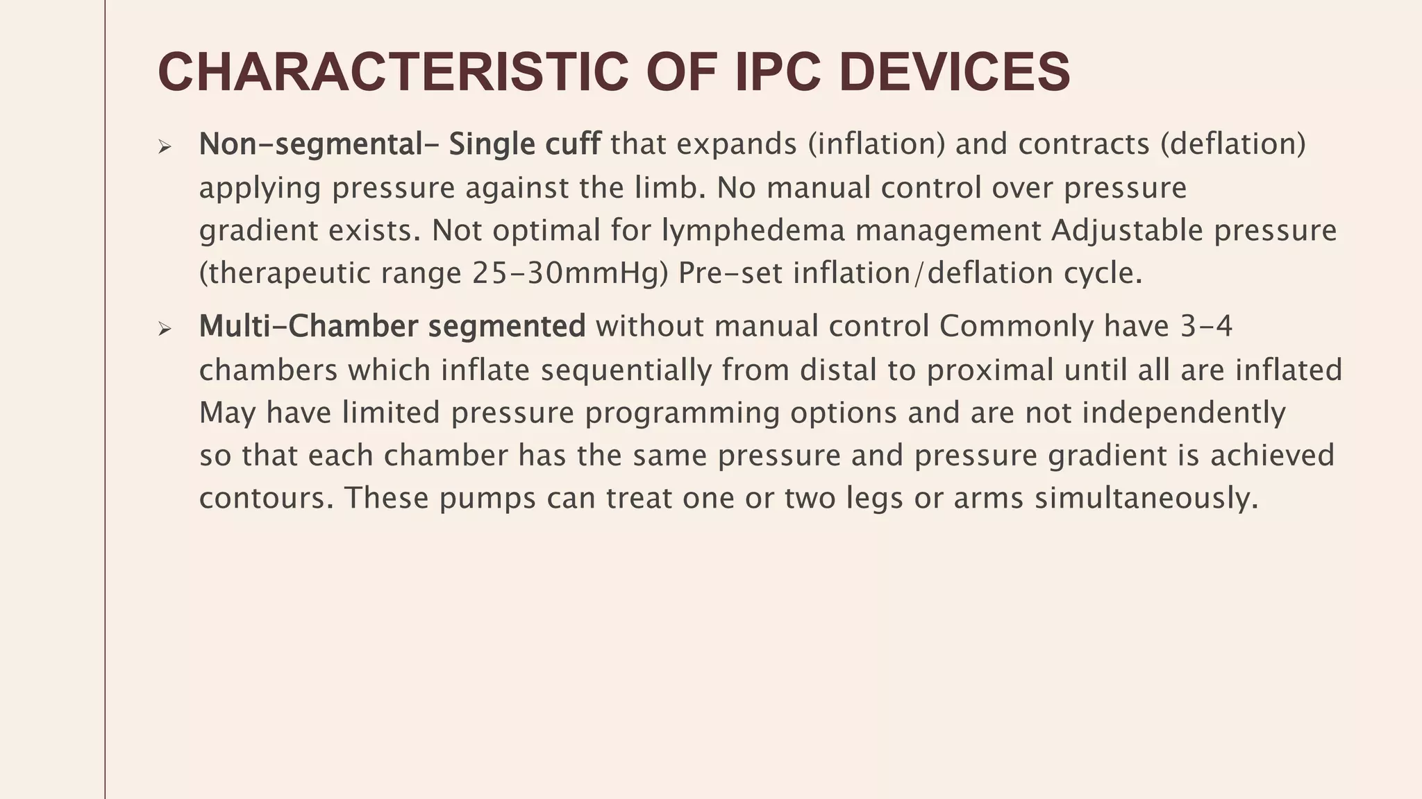 CHARACTERISTIC OF IPC DEVICES
 Non-segmental- Single cuff that expands (inflation) and contracts (deflation)
applying pressure against the limb. No manual control over pressure
gradient exists. Not optimal for lymphedema management Adjustable pressure
(therapeutic range 25-30mmHg) Pre-set inflation/deflation cycle.
 Multi-Chamber segmented without manual control Commonly have 3-4
chambers which inflate sequentially from distal to proximal until all are inflated
May have limited pressure programming options and are not independently
so that each chamber has the same pressure and pressure gradient is achieved
contours. These pumps can treat one or two legs or arms simultaneously.
 