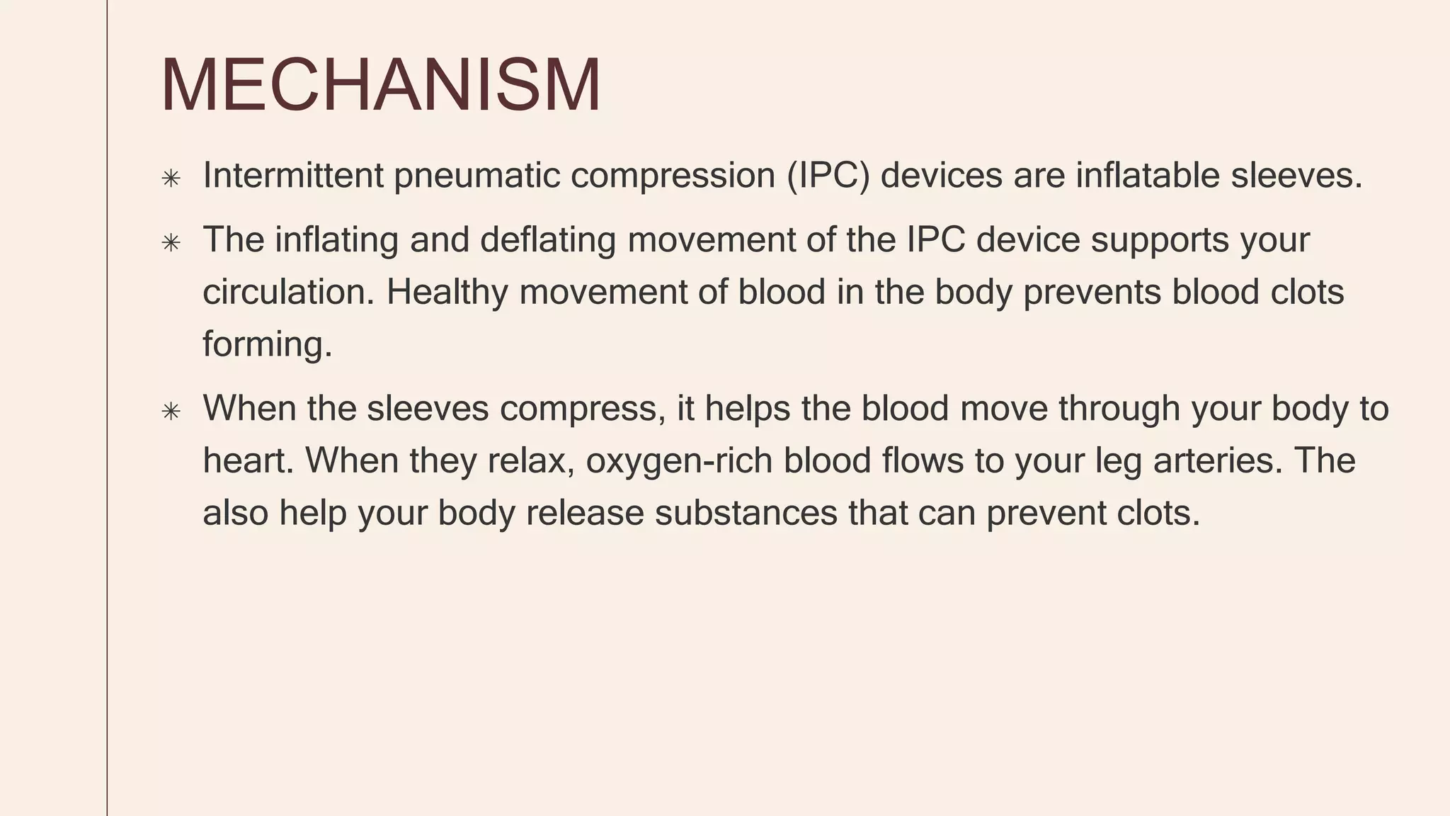 MECHANISM
 Intermittent pneumatic compression (IPC) devices are inflatable sleeves.
 The inflating and deflating movement of the IPC device supports your
circulation. Healthy movement of blood in the body prevents blood clots
forming.
 When the sleeves compress, it helps the blood move through your body to
heart. When they relax, oxygen-rich blood flows to your leg arteries. The
also help your body release substances that can prevent clots.
 