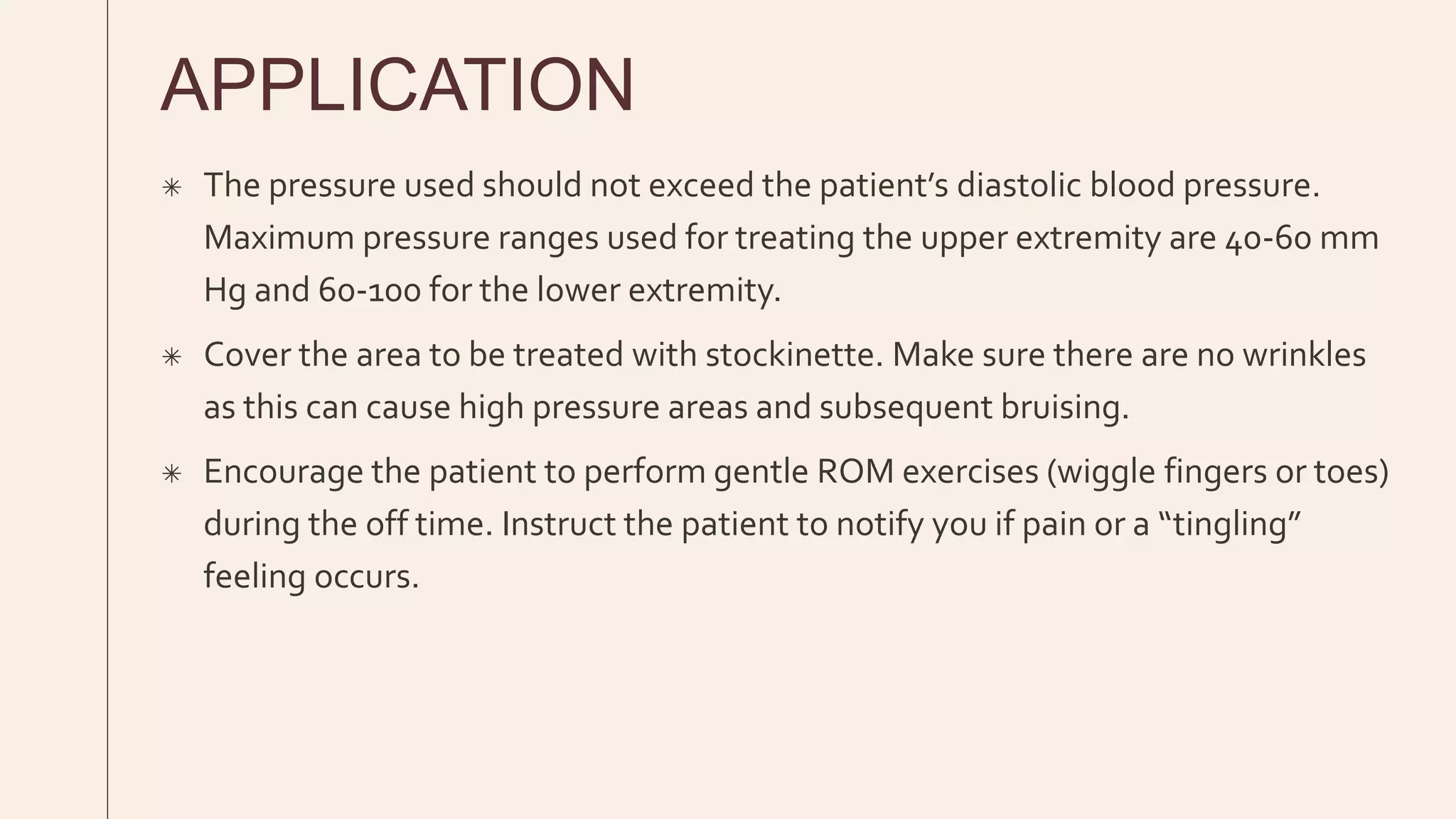 APPLICATION
 The pressure used should not exceed the patient’s diastolic blood pressure.
Maximum pressure ranges used for treating the upper extremity are 40-60 mm
Hg and 60-100 for the lower extremity.
 Cover the area to be treated with stockinette. Make sure there are no wrinkles
as this can cause high pressure areas and subsequent bruising.
 Encourage the patient to perform gentle ROM exercises (wiggle fingers or toes)
during the off time. Instruct the patient to notify you if pain or a “tingling”
feeling occurs.
 