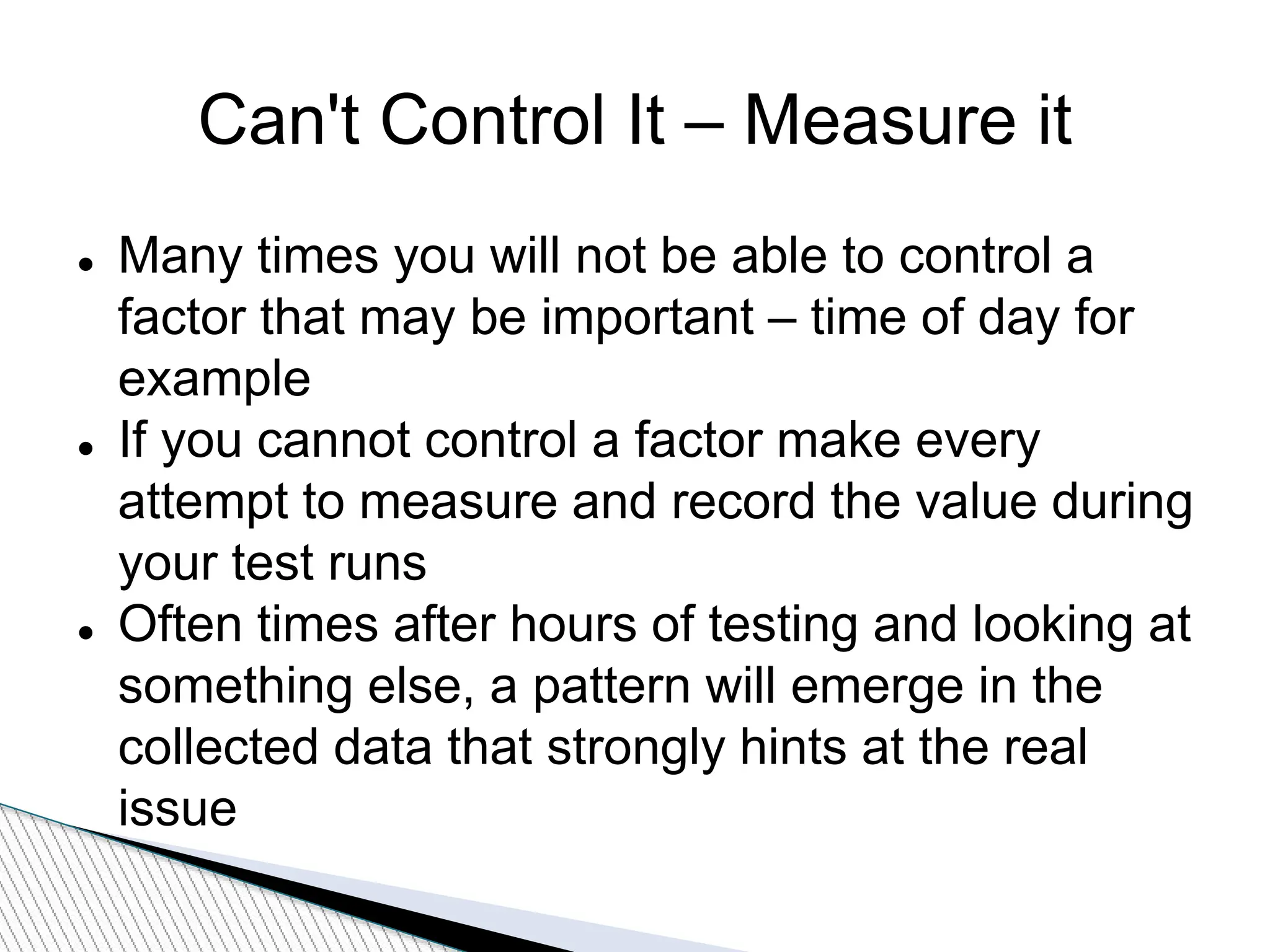 Can't Control It – Measure it
 Many times you will not be able to control a
factor that may be important – time of day for
example
 If you cannot control a factor make every
attempt to measure and record the value during
your test runs
 Often times after hours of testing and looking at
something else, a pattern will emerge in the
collected data that strongly hints at the real
issue
 