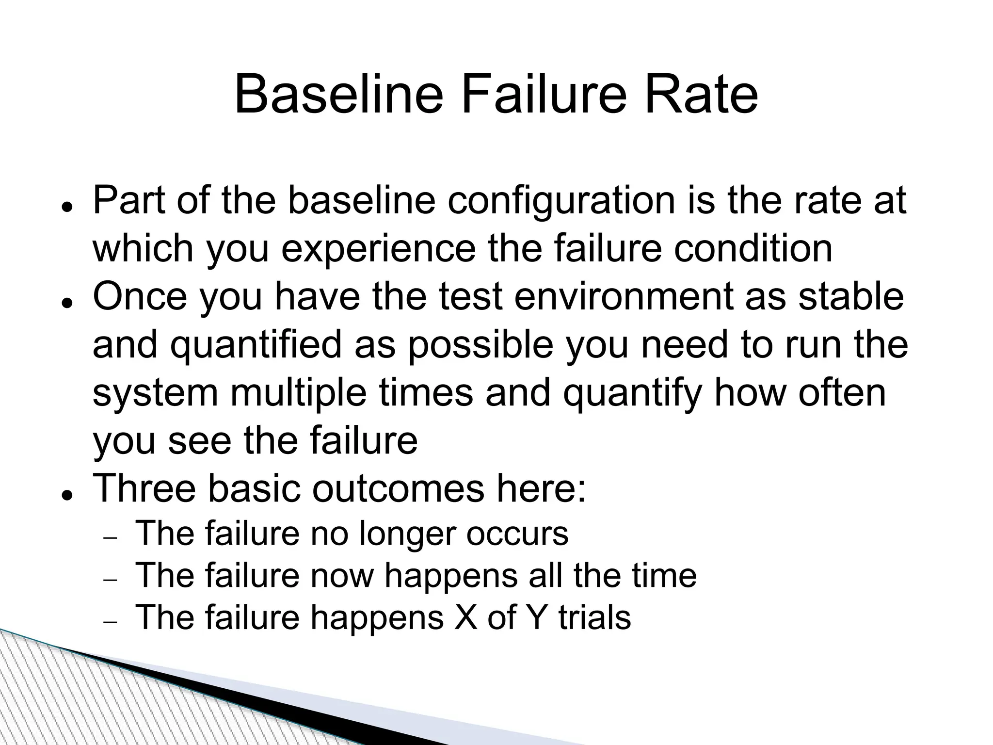Baseline Failure Rate
 Part of the baseline configuration is the rate at
which you experience the failure condition
 Once you have the test environment as stable
and quantified as possible you need to run the
system multiple times and quantify how often
you see the failure
 Three basic outcomes here:
 The failure no longer occurs
 The failure now happens all the time
 The failure happens X of Y trials
 