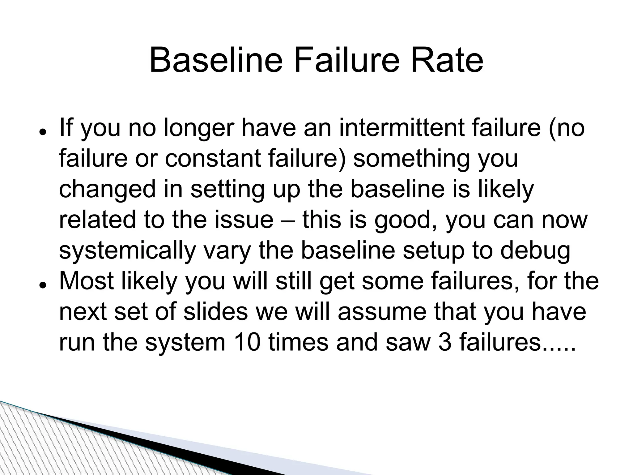 Baseline Failure Rate
 If you no longer have an intermittent failure (no
failure or constant failure) something you
changed in setting up the baseline is likely
related to the issue – this is good, you can now
systemically vary the baseline setup to debug
 Most likely you will still get some failures, for the
next set of slides we will assume that you have
run the system 10 times and saw 3 failures.....
 