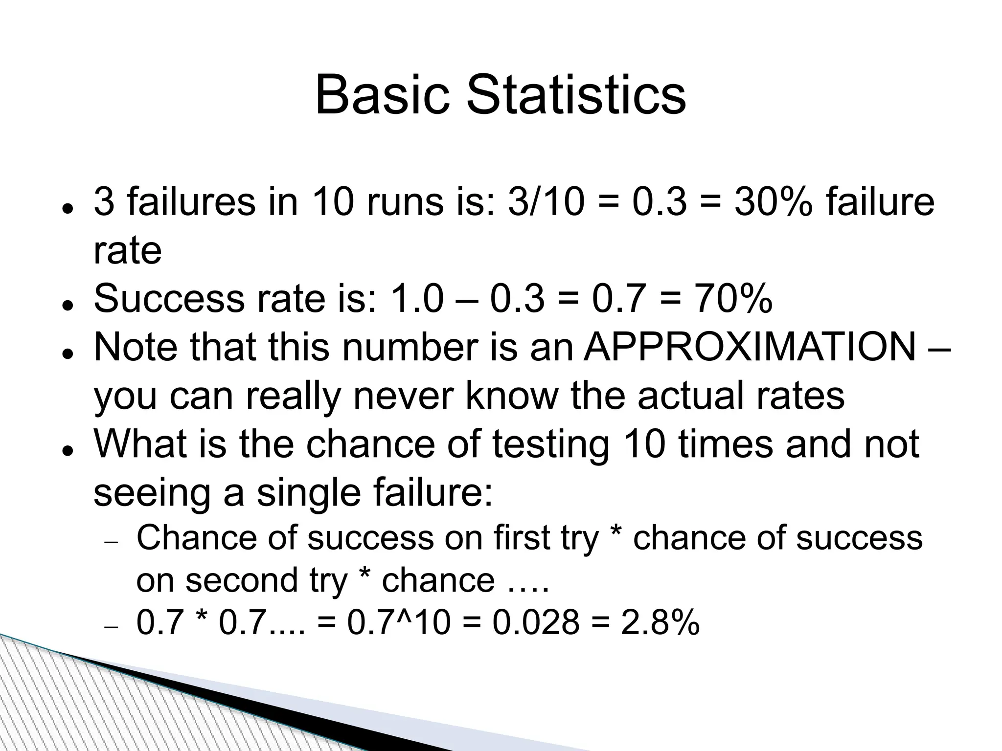 Basic Statistics
 3 failures in 10 runs is: 3/10 = 0.3 = 30% failure
rate
 Success rate is: 1.0 – 0.3 = 0.7 = 70%
 Note that this number is an APPROXIMATION –
you can really never know the actual rates
 What is the chance of testing 10 times and not
seeing a single failure:
 Chance of success on first try * chance of success
on second try * chance ….
 0.7 * 0.7.... = 0.7^10 = 0.028 = 2.8%
 