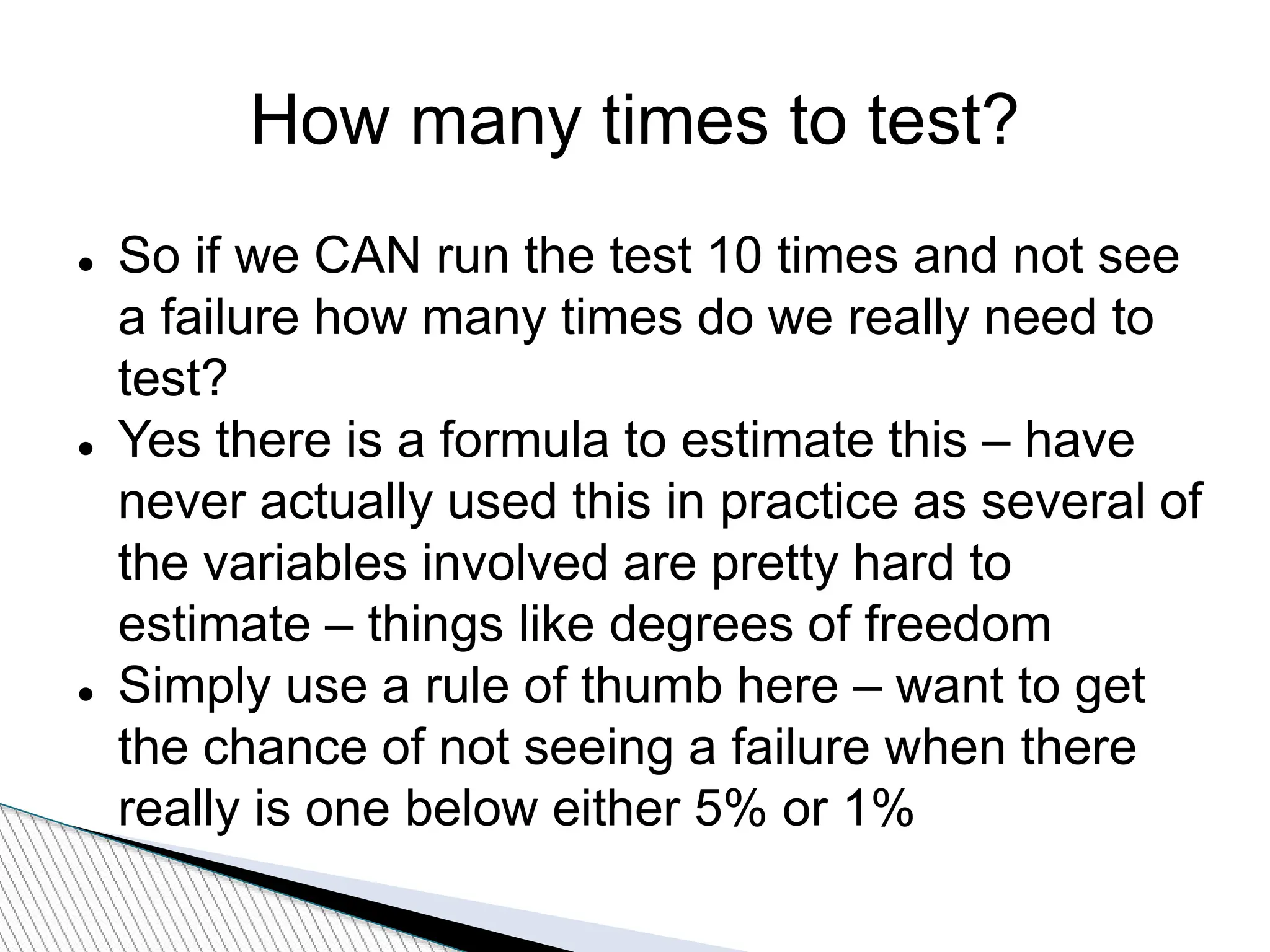 How many times to test?
 So if we CAN run the test 10 times and not see
a failure how many times do we really need to
test?
 Yes there is a formula to estimate this – have
never actually used this in practice as several of
the variables involved are pretty hard to
estimate – things like degrees of freedom
 Simply use a rule of thumb here – want to get
the chance of not seeing a failure when there
really is one below either 5% or 1%
 