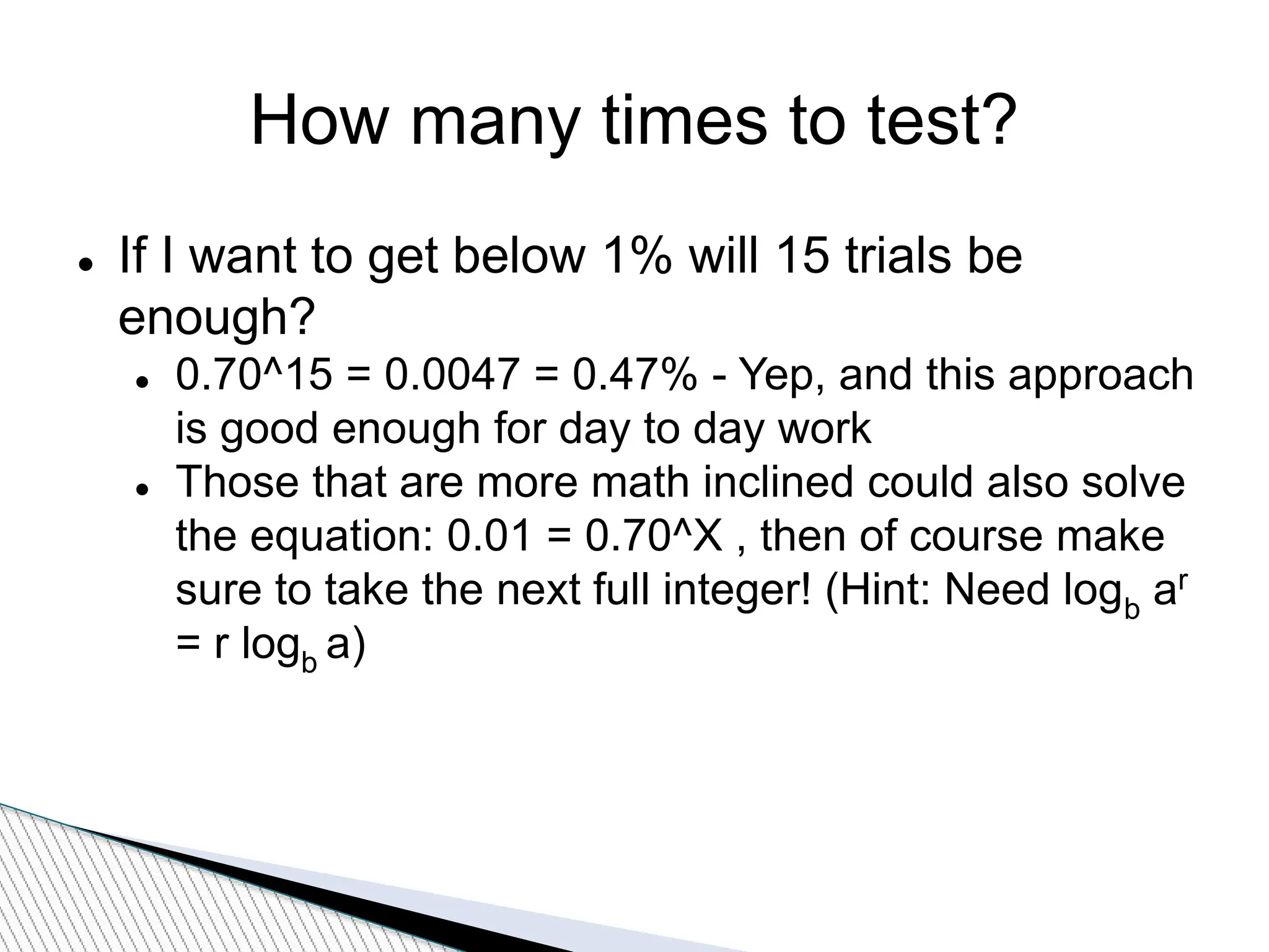 How many times to test?
 If I want to get below 1% will 15 trials be
enough?
 0.70^15 = 0.0047 = 0.47% - Yep, and this approach
is good enough for day to day work
 Those that are more math inclined could also solve
the equation: 0.01 = 0.70^X , then of course make
sure to take the next full integer! (Hint: Need logb ar
= r logb a)
 