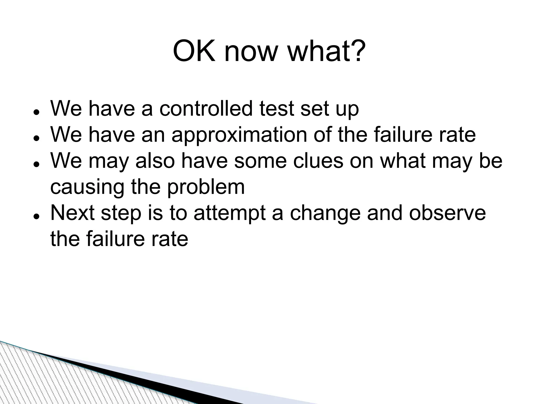 OK now what?
 We have a controlled test set up
 We have an approximation of the failure rate
 We may also have some clues on what may be
causing the problem
 Next step is to attempt a change and observe
the failure rate
 