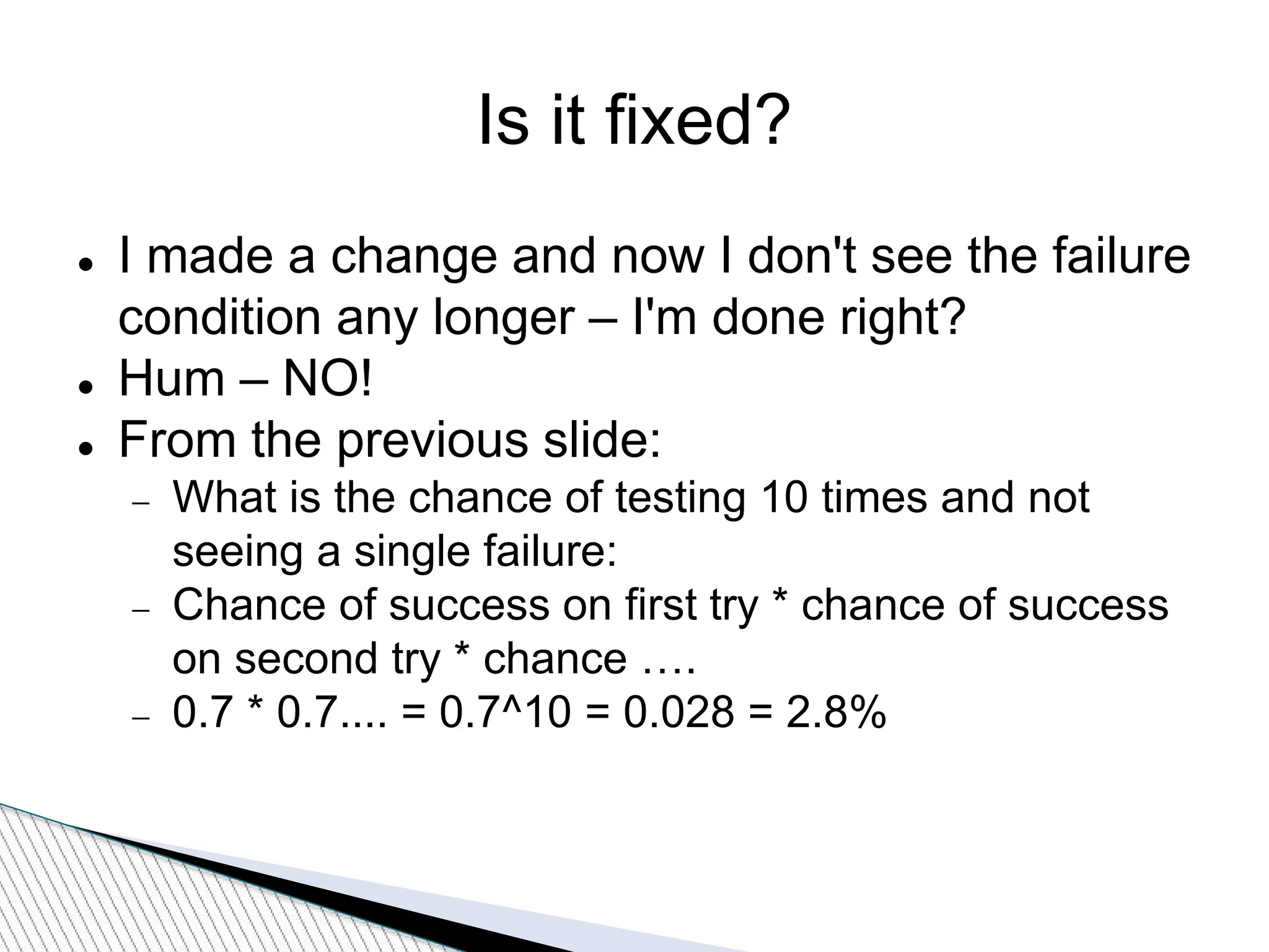 Is it fixed?
 I made a change and now I don't see the failure
condition any longer – I'm done right?
 Hum – NO!
 From the previous slide:
 What is the chance of testing 10 times and not
seeing a single failure:
 Chance of success on first try * chance of success
on second try * chance ….
 0.7 * 0.7.... = 0.7^10 = 0.028 = 2.8%
 