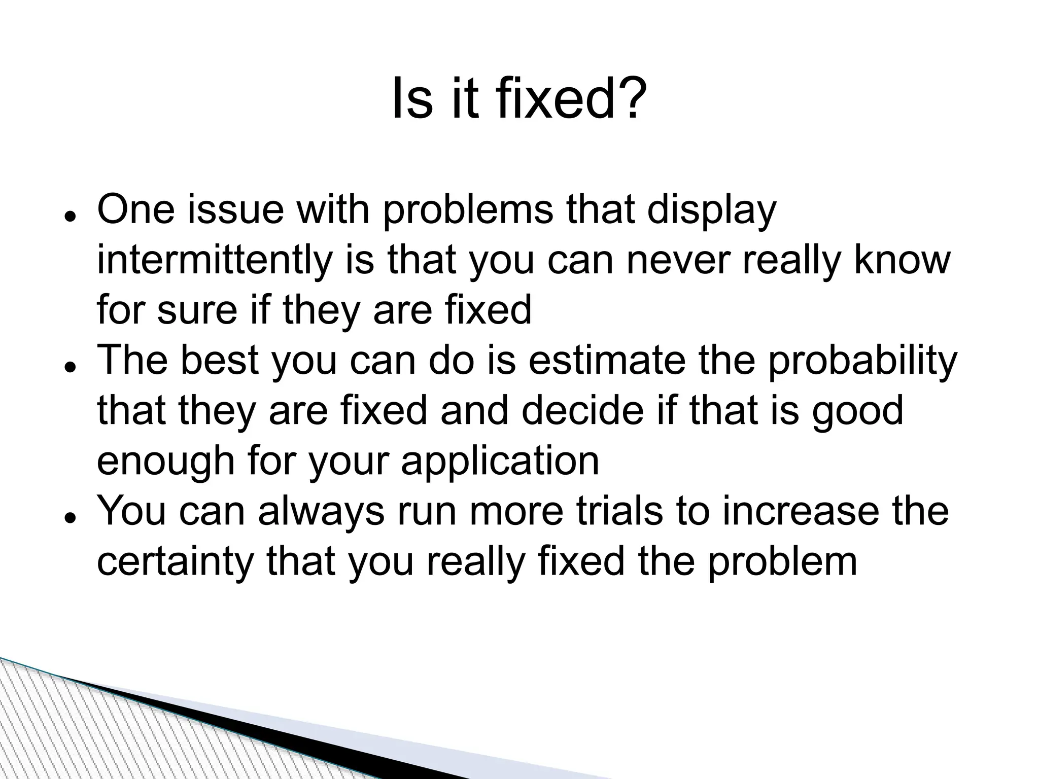 Is it fixed?
 One issue with problems that display
intermittently is that you can never really know
for sure if they are fixed
 The best you can do is estimate the probability
that they are fixed and decide if that is good
enough for your application
 You can always run more trials to increase the
certainty that you really fixed the problem
 