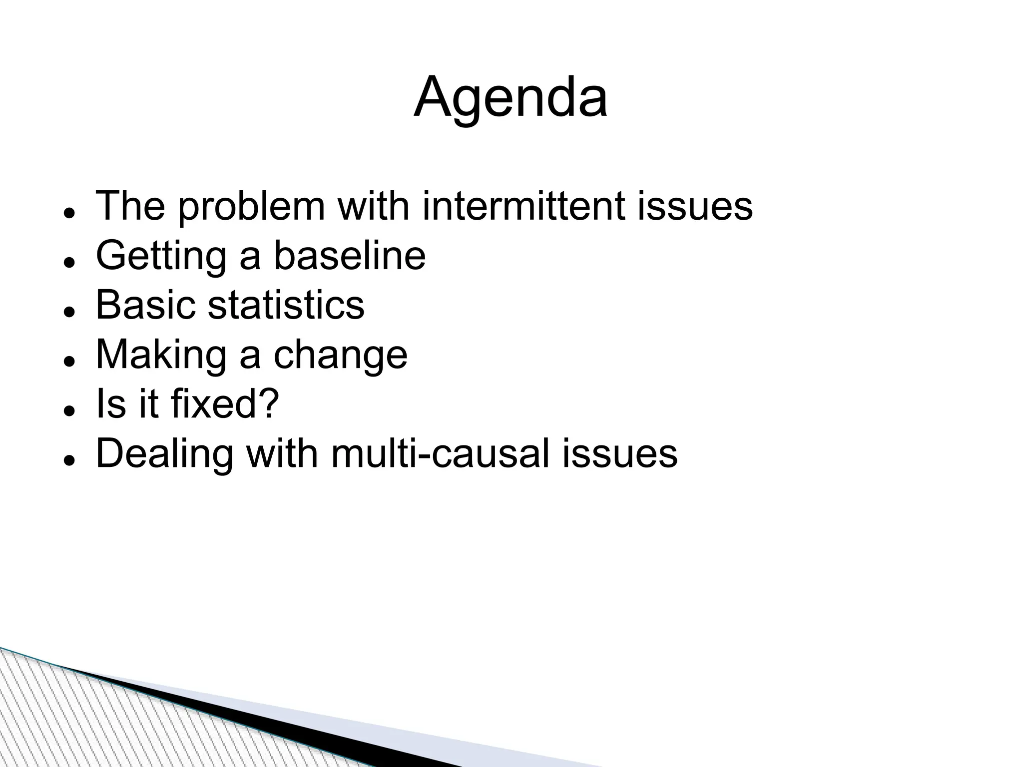 Agenda
 The problem with intermittent issues
 Getting a baseline
 Basic statistics
 Making a change
 Is it fixed?
 Dealing with multi-causal issues
 