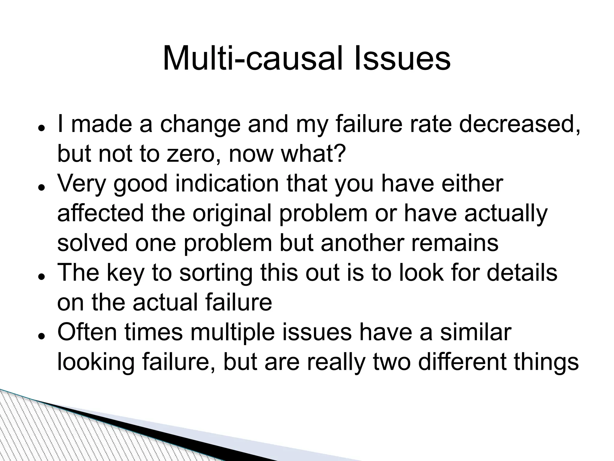 Multi-causal Issues
 I made a change and my failure rate decreased,
but not to zero, now what?
 Very good indication that you have either
affected the original problem or have actually
solved one problem but another remains
 The key to sorting this out is to look for details
on the actual failure
 Often times multiple issues have a similar
looking failure, but are really two different things
 