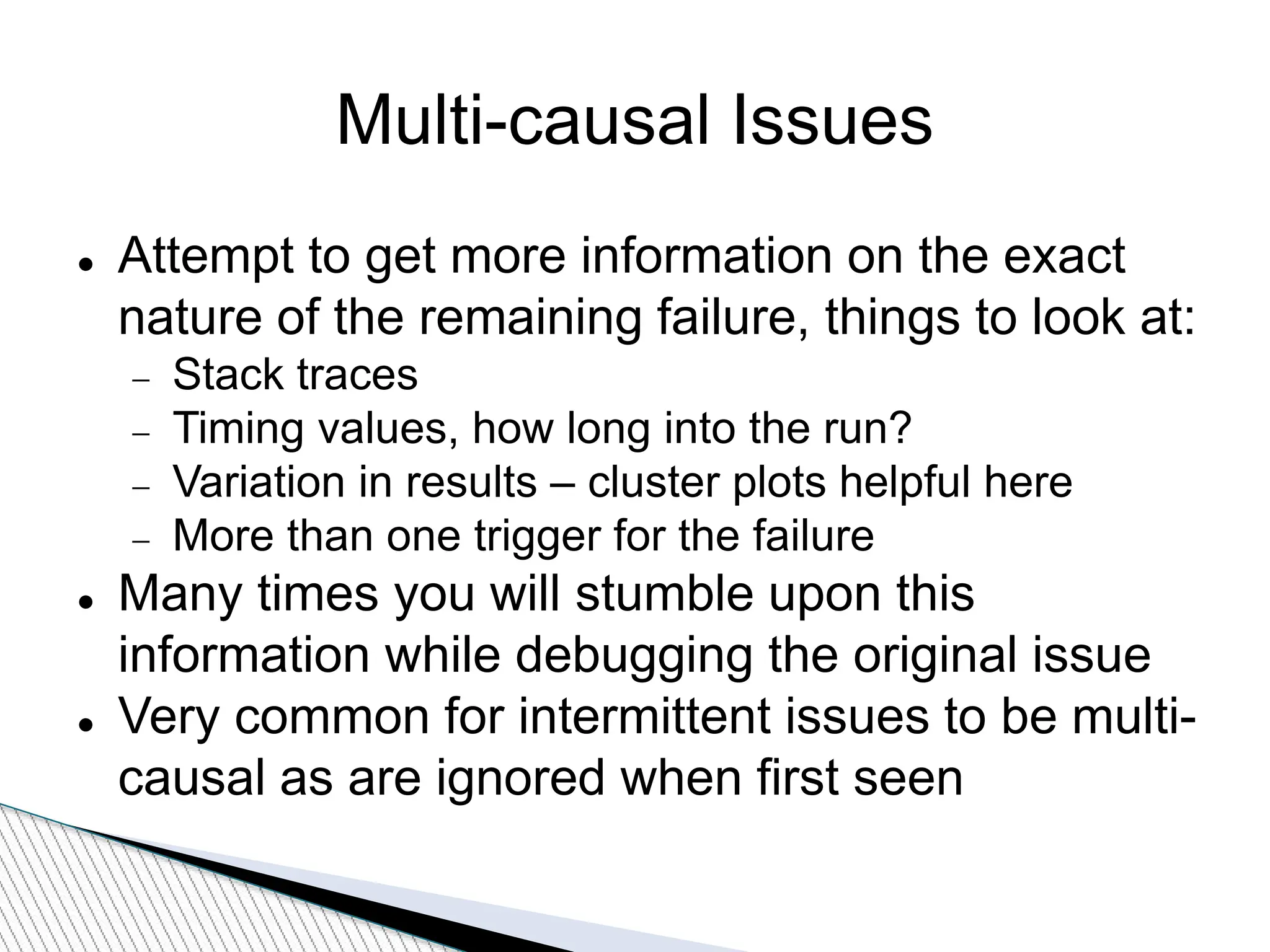 Multi-causal Issues
 Attempt to get more information on the exact
nature of the remaining failure, things to look at:
 Stack traces
 Timing values, how long into the run?
 Variation in results – cluster plots helpful here
 More than one trigger for the failure
 Many times you will stumble upon this
information while debugging the original issue
 Very common for intermittent issues to be multi-
causal as are ignored when first seen
 