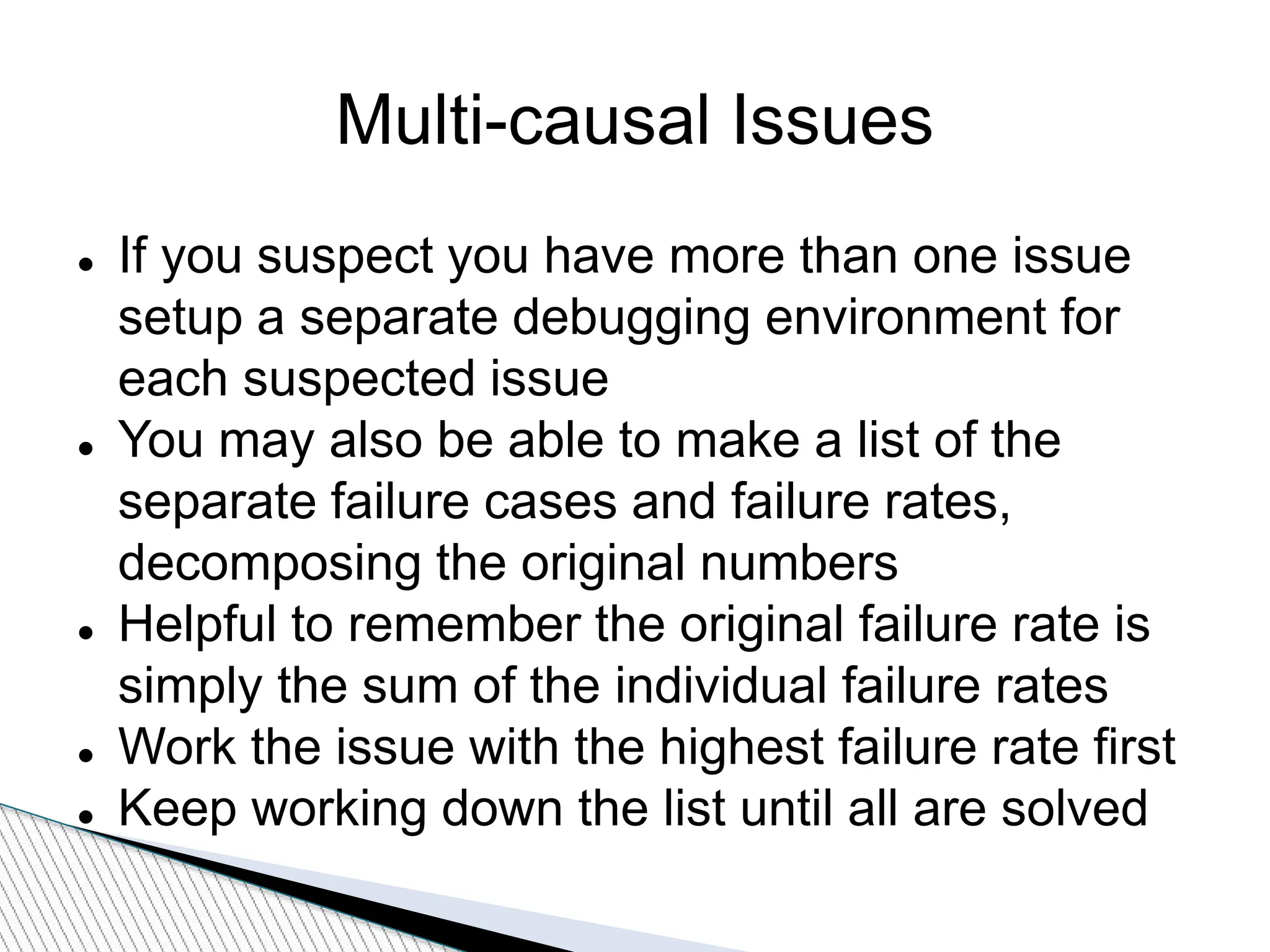 Multi-causal Issues
 If you suspect you have more than one issue
setup a separate debugging environment for
each suspected issue
 You may also be able to make a list of the
separate failure cases and failure rates,
decomposing the original numbers
 Helpful to remember the original failure rate is
simply the sum of the individual failure rates
 Work the issue with the highest failure rate first
 Keep working down the list until all are solved
 