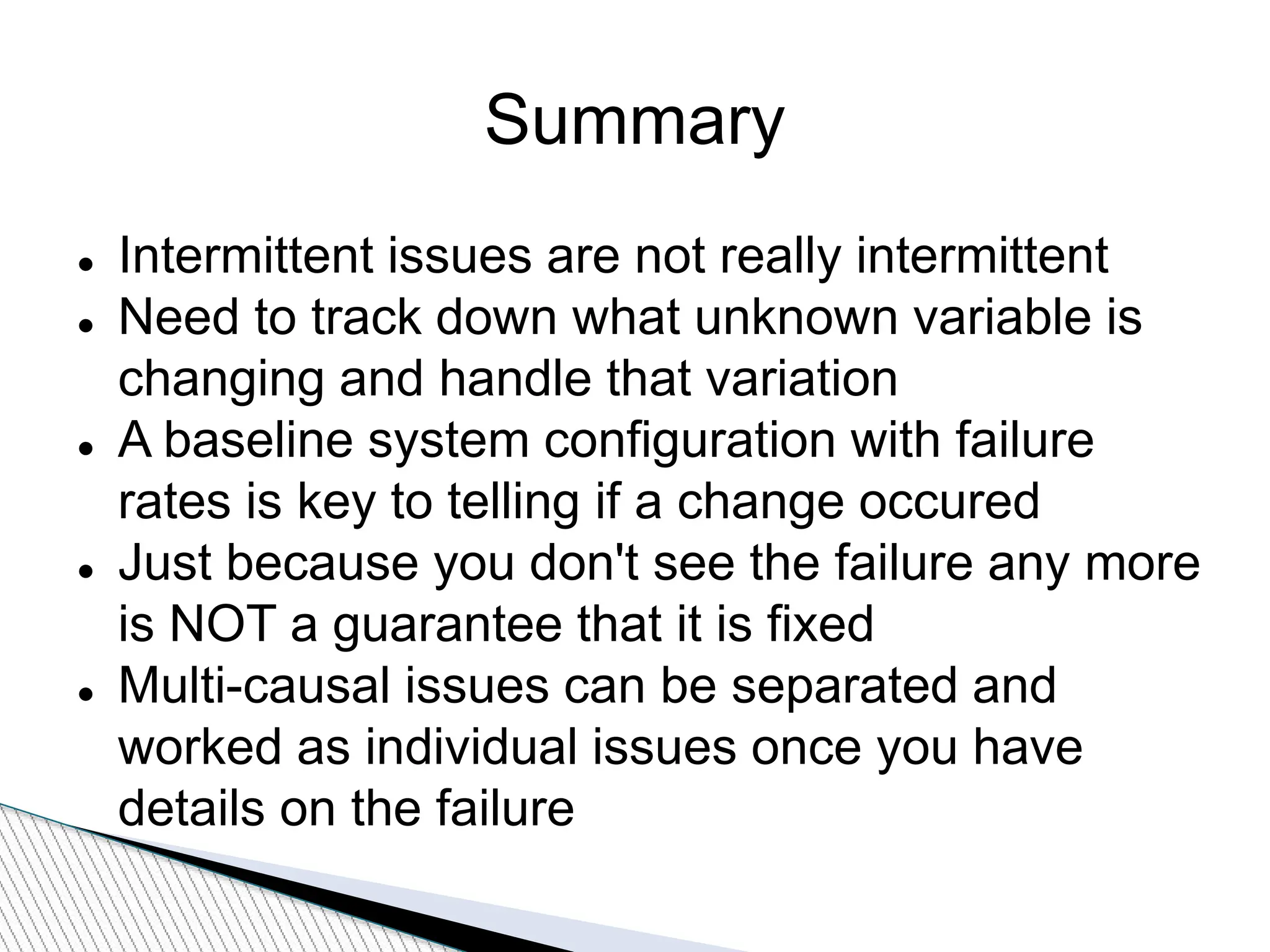 Summary
 Intermittent issues are not really intermittent
 Need to track down what unknown variable is
changing and handle that variation
 A baseline system configuration with failure
rates is key to telling if a change occured
 Just because you don't see the failure any more
is NOT a guarantee that it is fixed
 Multi-causal issues can be separated and
worked as individual issues once you have
details on the failure
 