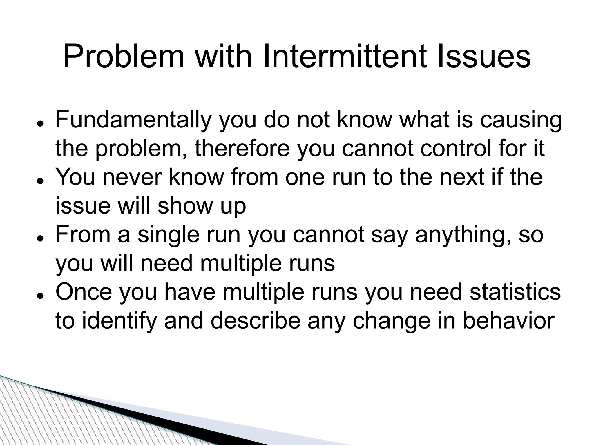 Problem with Intermittent Issues
 Fundamentally you do not know what is causing
the problem, therefore you cannot control for it
 You never know from one run to the next if the
issue will show up
 From a single run you cannot say anything, so
you will need multiple runs
 Once you have multiple runs you need statistics
to identify and describe any change in behavior
 