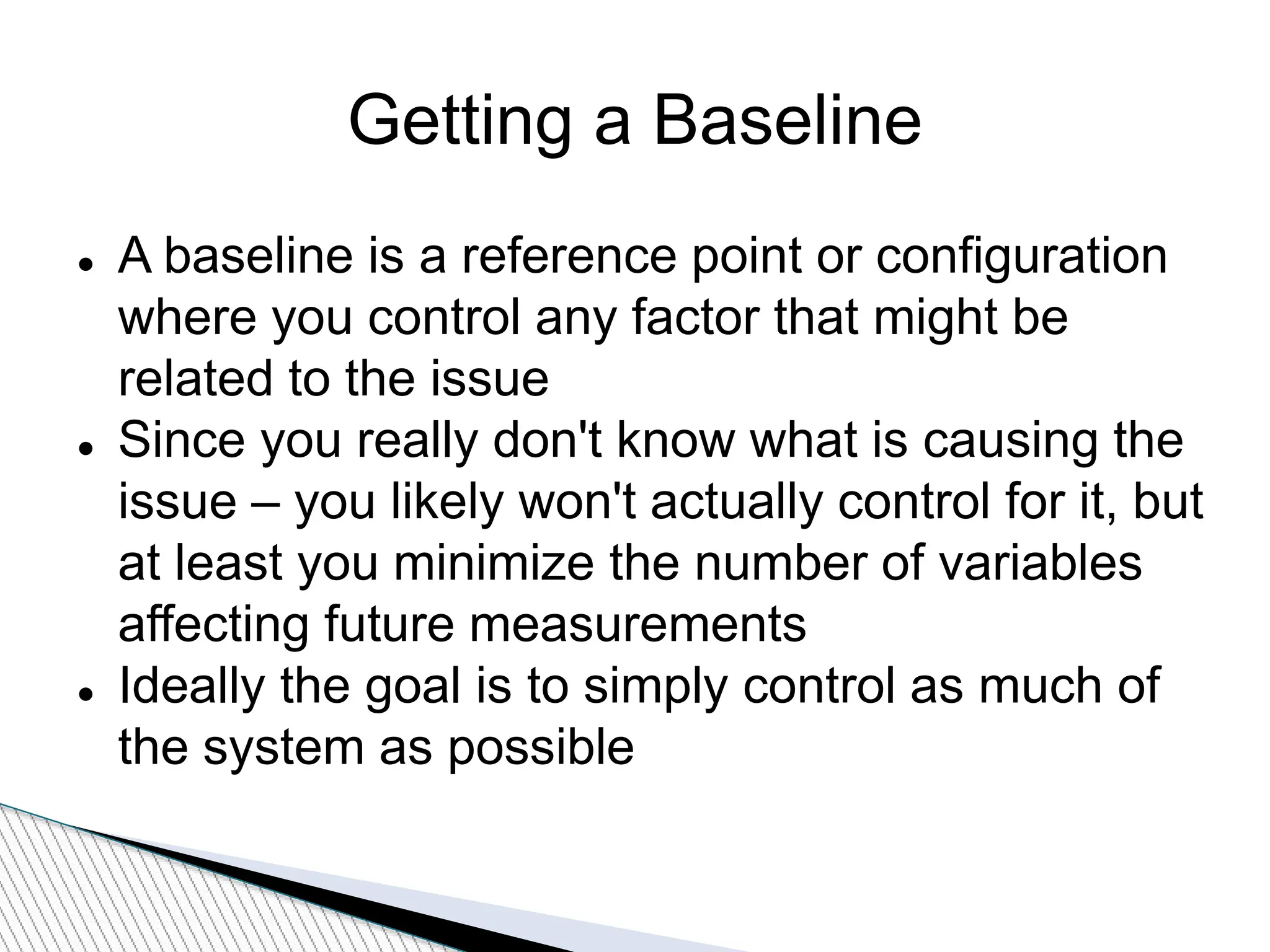 Getting a Baseline
 A baseline is a reference point or configuration
where you control any factor that might be
related to the issue
 Since you really don't know what is causing the
issue – you likely won't actually control for it, but
at least you minimize the number of variables
affecting future measurements
 Ideally the goal is to simply control as much of
the system as possible
 