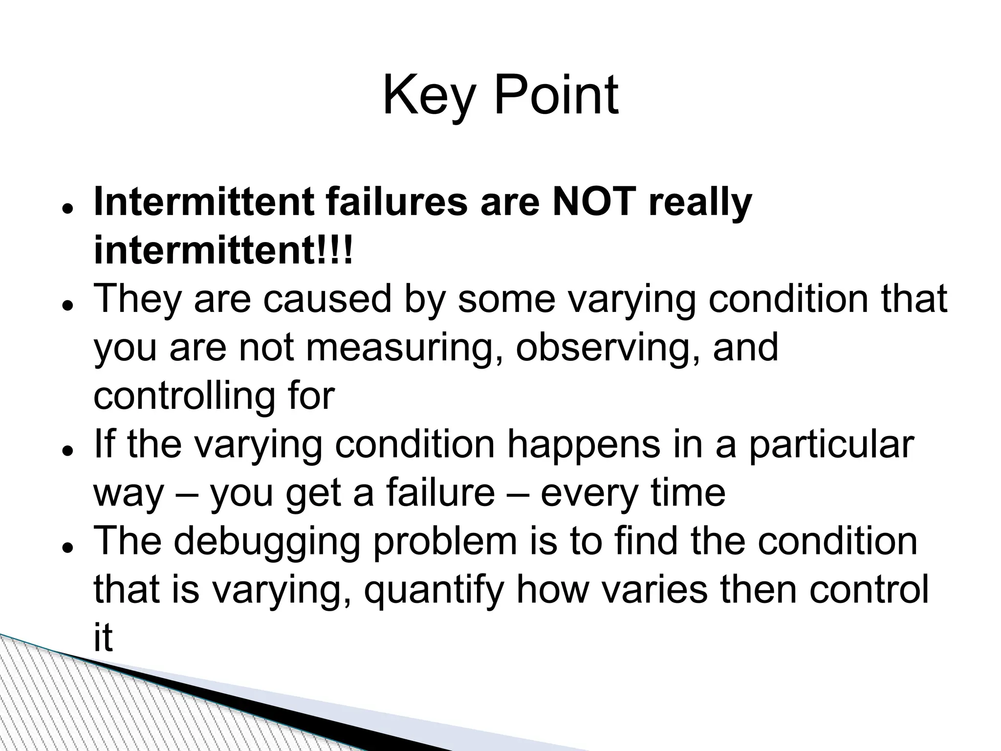 Key Point
 Intermittent failures are NOT really
intermittent!!!
 They are caused by some varying condition that
you are not measuring, observing, and
controlling for
 If the varying condition happens in a particular
way – you get a failure – every time
 The debugging problem is to find the condition
that is varying, quantify how varies then control
it
 