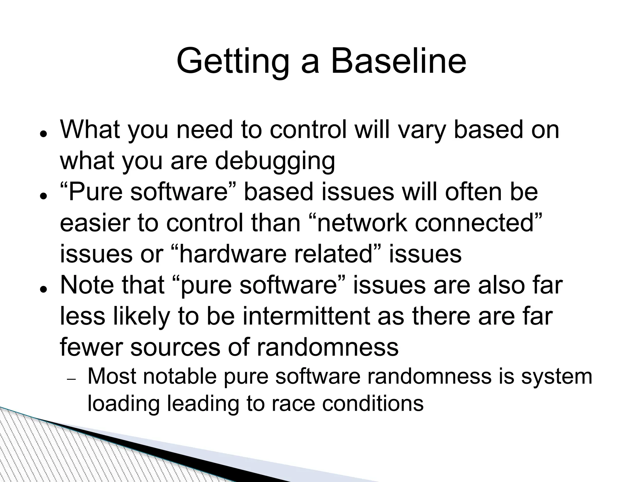 Getting a Baseline
 What you need to control will vary based on
what you are debugging
 “Pure software” based issues will often be
easier to control than “network connected”
issues or “hardware related” issues
 Note that “pure software” issues are also far
less likely to be intermittent as there are far
fewer sources of randomness
 Most notable pure software randomness is system
loading leading to race conditions
 