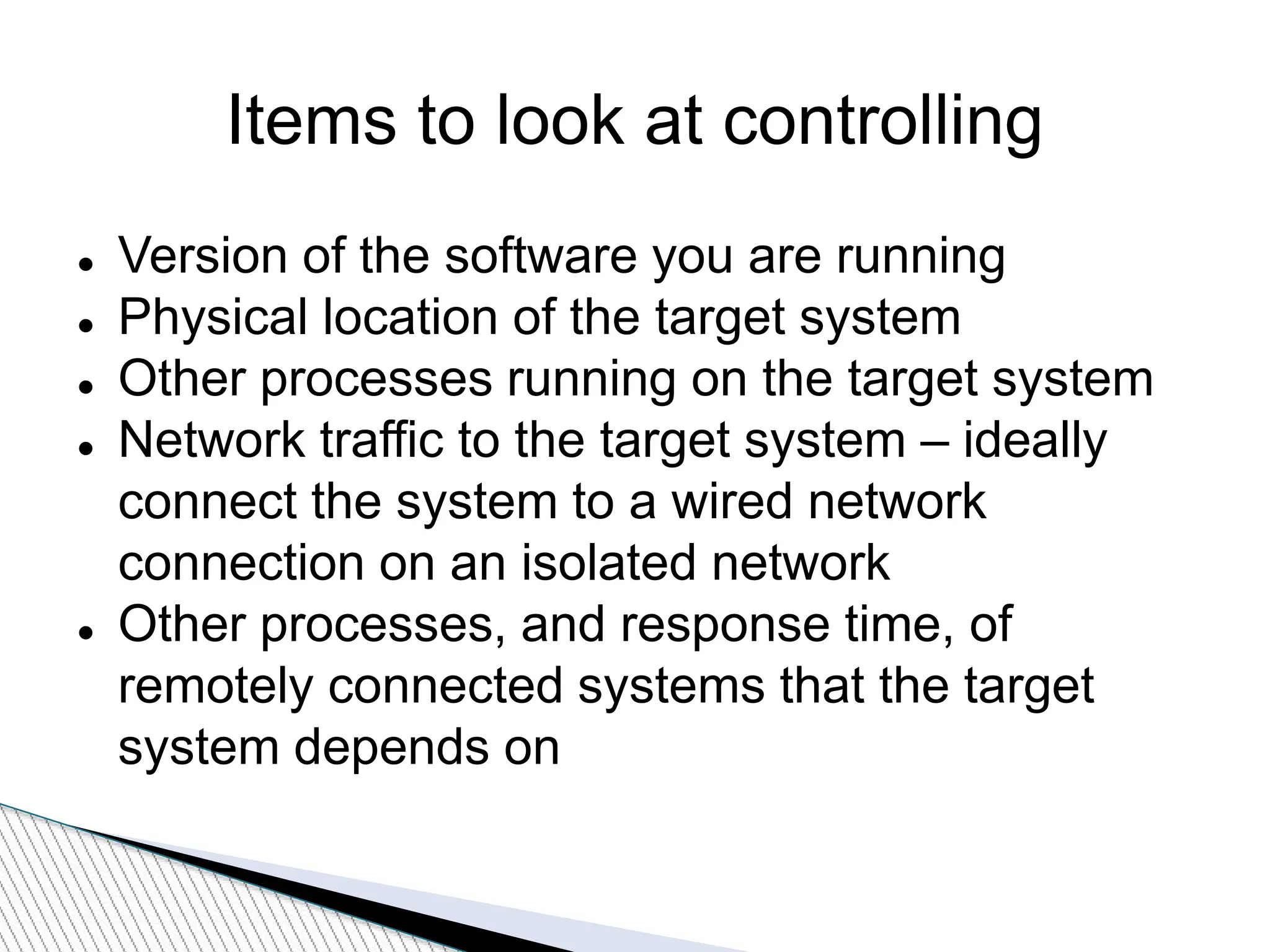 Items to look at controlling
 Version of the software you are running
 Physical location of the target system
 Other processes running on the target system
 Network traffic to the target system – ideally
connect the system to a wired network
connection on an isolated network
 Other processes, and response time, of
remotely connected systems that the target
system depends on
 