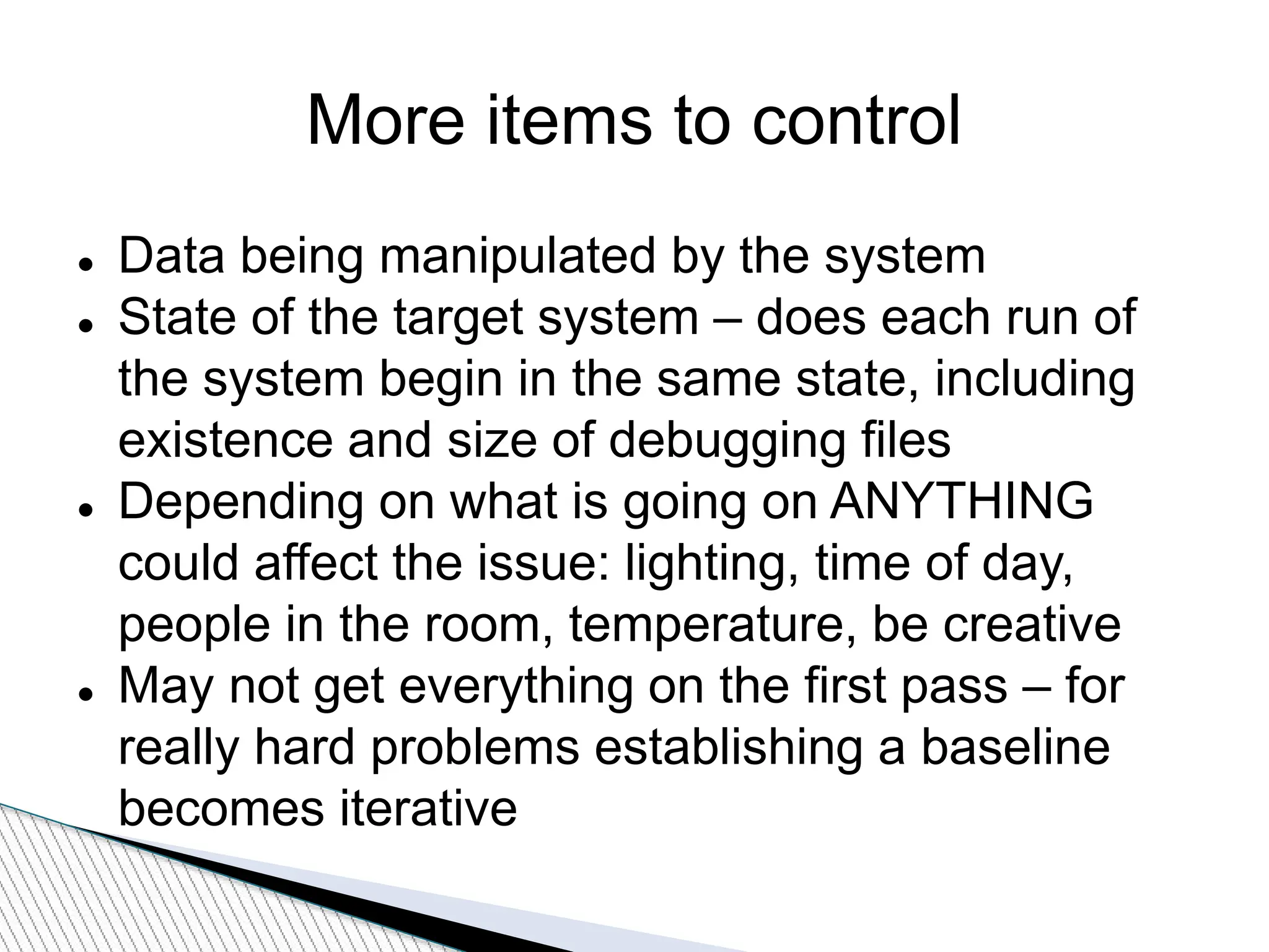 More items to control
 Data being manipulated by the system
 State of the target system – does each run of
the system begin in the same state, including
existence and size of debugging files
 Depending on what is going on ANYTHING
could affect the issue: lighting, time of day,
people in the room, temperature, be creative
 May not get everything on the first pass – for
really hard problems establishing a baseline
becomes iterative
 