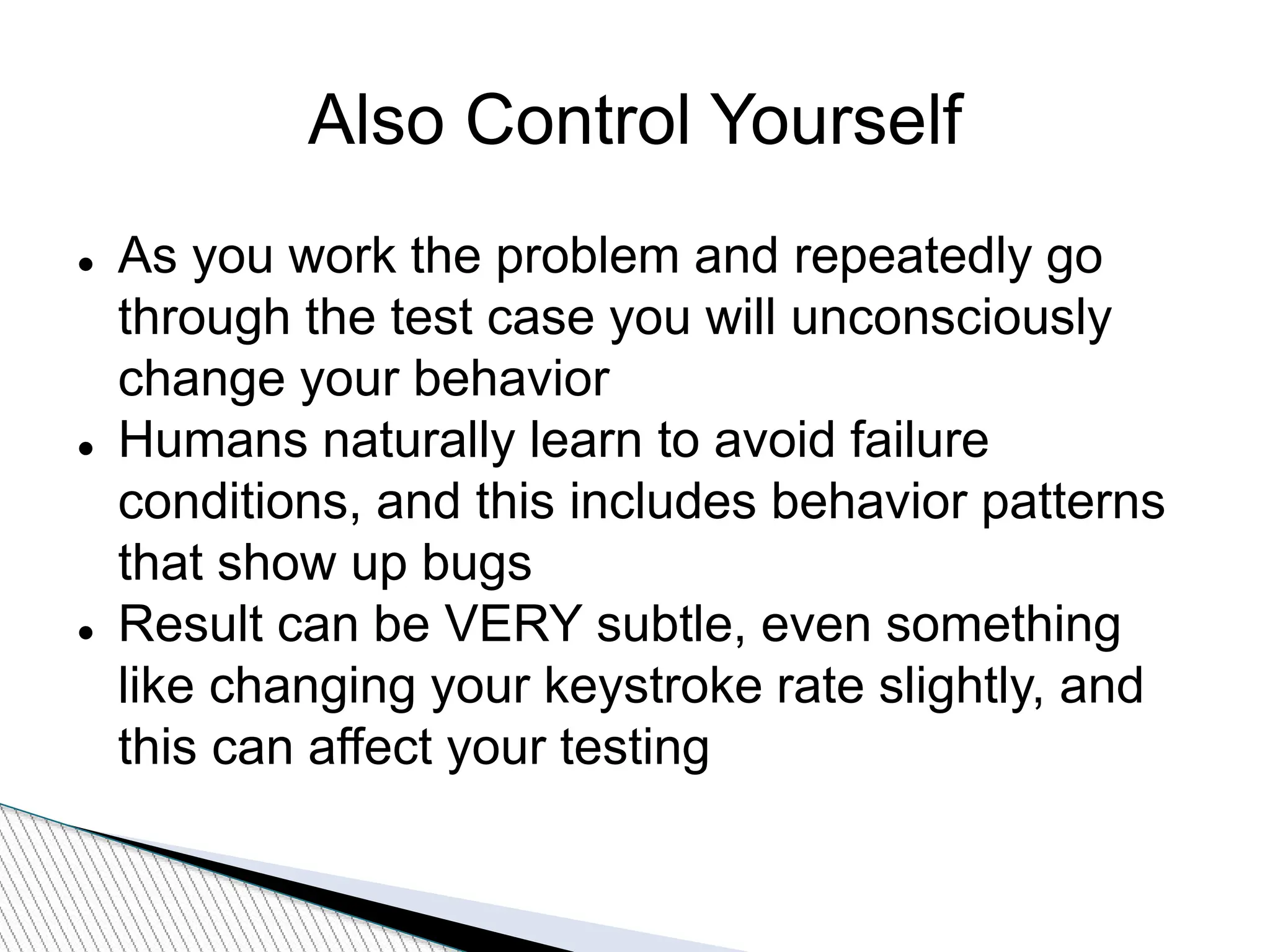 Also Control Yourself
 As you work the problem and repeatedly go
through the test case you will unconsciously
change your behavior
 Humans naturally learn to avoid failure
conditions, and this includes behavior patterns
that show up bugs
 Result can be VERY subtle, even something
like changing your keystroke rate slightly, and
this can affect your testing
 