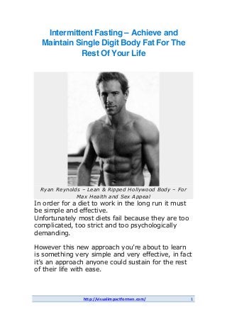 http://visualimpactformen.com/	
  	
  	
  	
  	
  	
  	
  	
  	
  	
  	
  	
  	
  	
  	
  	
  	
  	
  	
  	
  	
  	
  	
  	
  	
  	
  	
  	
  	
  	
  	
  	
  	
  	
  	
  	
  	
  	
  	
  	
  	
  	
  	
  1	
  	
  	
  	
  	
  	
  	
  	
  	
  	
  	
  	
  	
  
	
  
Intermittent Fasting – Achieve and
Maintain Single Digit Body Fat For The
Rest Of Your Life
Ryan Reynolds – Lean & Ripped Hollywood Body – For
Max Health and Sex Appeal
In order for a diet to work in the long run it must
be simple and effective.
Unfortunately most diets fail because they are too
complicated, too strict and too psychologically
demanding.
However this new approach you’re about to learn
is something very simple and very effective, in fact
it’s an approach anyone could sustain for the rest
of their life with ease.
 
