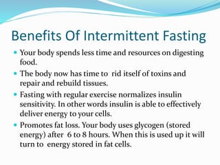Benefits Of Intermittent Fasting 
 Your body spends less time and resources on digesting 
food. 
 The body now has time to rid itself of toxins and 
repair and rebuild tissues. 
 Fasting with regular exercise normalizes insulin 
sensitivity. In other words insulin is able to effectively 
deliver energy to your cells. 
 Promotes fat loss. Your body uses glycogen (stored 
energy) after 6 to 8 hours. When this is used up it will 
turn to energy stored in fat cells. 
 