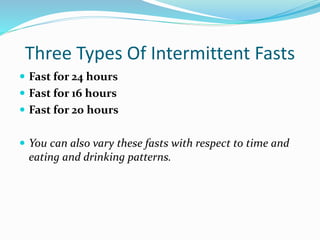 Three Types Of Intermittent Fasts 
 Fast for 24 hours 
 Fast for 16 hours 
 Fast for 20 hours 
 You can also vary these fasts with respect to time and 
eating and drinking patterns. 
 