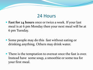 24 Hours 
 Fast for 24 hours once or twice a week. If your last 
meal is at 6 pm Monday then your next meal will be at 
6 pm Tuesday. 
 Some people may do this fast without eating or 
drinking anything. Others may drink water. 
 There is the temptation to overeat once the fast is over. 
Instead have some soup, a smoothie or some tea for 
your first meal. 
 