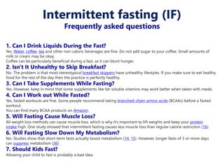 1. Can I Drink Liquids During the Fast?
Yes. Water, coffee, tea and other non-caloric beverages are fine. Do not add sugar to your coffee. Small amounts of
milk or cream may be okay.
Coffee can be particularly beneficial during a fast, as it can blunt hunger.
2. Isn't It Unhealthy to Skip Breakfast?
No. The problem is that most stereotypical breakfast skippers have unhealthy lifestyles. If you make sure to eat healthy
food for the rest of the day then the practice is perfectly healthy.
3. Can I Take Supplements While Fasting?
Yes. However, keep in mind that some supplements like fat-soluble vitamins may work better when taken with meals.
4. Can I Work out While Fasted?
Yes, fasted workouts are fine. Some people recommend taking branched-chain amino acids (BCAAs) before a fasted
workout.
You can find many BCAA products on Amazon.
5. Will Fasting Cause Muscle Loss?
All weight loss methods can cause muscle loss, which is why it’s important to lift weights and keep your protein
intake high. One study showed that intermittent fasting causes less muscle loss than regular calorie restriction (16).
6. Will Fasting Slow Down My Metabolism?
No. Studies show that short-term fasts actually boost metabolism (14, 15). However, longer fasts of 3 or more days
can suppress metabolism (36).
7. Should Kids Fast?
Allowing your child to fast is probably a bad idea.
Intermittent fasting (IF)
Frequently asked questions
 